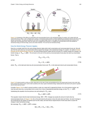 Figure 7.15 Comparison of the effects of conservative and nonconservative forces on the mechanical energy of a system. (a) A system with only
conservative forces. When a rock is dropped onto a spring, its mechanical energy remains constant (neglecting air resistance) because the force in the
spring is conservative. The spring can propel the rock back to its original height, where it once again has only potential energy due to gravity. (b) A
system with nonconservative forces. When the same rock is dropped onto the ground, it is stopped by nonconservative forces that dissipate its
mechanical energy as thermal energy, sound, and surface distortion. The rock has lost mechanical energy.
How the Work-Energy Theorem Applies
Now let us consider what form the work-energy theorem takes when both conservative and nonconservative forces act. We will
see that the work done by nonconservative forces equals the change in the mechanical energy of a system. As noted in Kinetic
Energy and the Work-Energy Theorem, the work-energy theorem states that the net work on a system equals the change in its
kinetic energy, or Wnet = ΔKE . The net work is the sum of the work by nonconservative forces plus the work by conservative
forces. That is,
(7.55)Wnet = Wnc + Wc,
so that
(7.56)Wnc + Wc = ΔKE,
where Wnc is the total work done by all nonconservative forces and Wc is the total work done by all conservative forces.
Figure 7.16 A person pushes a crate up a ramp, doing work on the crate. Friction and gravitational force (not shown) also do work on the crate; both
forces oppose the person’s push. As the crate is pushed up the ramp, it gains mechanical energy, implying that the work done by the person is greater
than the work done by friction.
Consider Figure 7.16, in which a person pushes a crate up a ramp and is opposed by friction. As in the previous section, we
note that work done by a conservative force comes from a loss of gravitational potential energy, so that Wc = −ΔPE .
Substituting this equation into the previous one and solving for Wnc gives
(7.57)Wnc = ΔKE + ΔPE.
This equation means that the total mechanical energy (KE + PE) changes by exactly the amount of work done by
nonconservative forces. In Figure 7.16, this is the work done by the person minus the work done by friction. So even if energy is
not conserved for the system of interest (such as the crate), we know that an equal amount of work was done to cause the
change in total mechanical energy.
We rearrange Wnc = ΔKE + ΔPE to obtain
(7.58)KEi +PEi + Wnc = KEf + PEf .
Chapter 7 | Work, Energy, and Energy Resources 283
 