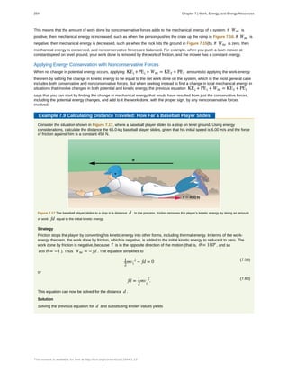 This means that the amount of work done by nonconservative forces adds to the mechanical energy of a system. If Wnc is
positive, then mechanical energy is increased, such as when the person pushes the crate up the ramp in Figure 7.16. If Wnc is
negative, then mechanical energy is decreased, such as when the rock hits the ground in Figure 7.15(b). If Wnc is zero, then
mechanical energy is conserved, and nonconservative forces are balanced. For example, when you push a lawn mower at
constant speed on level ground, your work done is removed by the work of friction, and the mower has a constant energy.
Applying Energy Conservation with Nonconservative Forces
When no change in potential energy occurs, applying KEi +PEi + Wnc = KEf + PEf amounts to applying the work-energy
theorem by setting the change in kinetic energy to be equal to the net work done on the system, which in the most general case
includes both conservative and nonconservative forces. But when seeking instead to find a change in total mechanical energy in
situations that involve changes in both potential and kinetic energy, the previous equation KEi + PEi + Wnc = KEf + PEf
says that you can start by finding the change in mechanical energy that would have resulted from just the conservative forces,
including the potential energy changes, and add to it the work done, with the proper sign, by any nonconservative forces
involved.
Example 7.9 Calculating Distance Traveled: How Far a Baseball Player Slides
Consider the situation shown in Figure 7.17, where a baseball player slides to a stop on level ground. Using energy
considerations, calculate the distance the 65.0-kg baseball player slides, given that his initial speed is 6.00 m/s and the force
of friction against him is a constant 450 N.
Figure 7.17 The baseball player slides to a stop in a distance d . In the process, friction removes the player’s kinetic energy by doing an amount
of work fd equal to the initial kinetic energy.
Strategy
Friction stops the player by converting his kinetic energy into other forms, including thermal energy. In terms of the work-
energy theorem, the work done by friction, which is negative, is added to the initial kinetic energy to reduce it to zero. The
work done by friction is negative, because f is in the opposite direction of the motion (that is, θ = 180º , and so
cos θ = −1 ). Thus Wnc = − fd . The equation simplifies to
(7.59)1
2
mvi
2
− fd = 0
or
(7.60)
fd = 1
2
mv
i
2
.
This equation can now be solved for the distance d .
Solution
Solving the previous equation for d and substituting known values yields
284 Chapter 7 | Work, Energy, and Energy Resources
This content is available for free at http://cnx.org/content/col11844/1.13
 