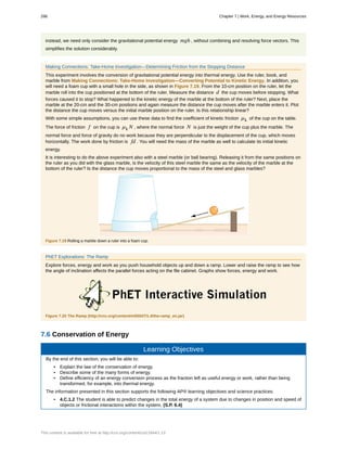 instead, we need only consider the gravitational potential energy mgh , without combining and resolving force vectors. This
simplifies the solution considerably.
Making Connections: Take-Home Investigation—Determining Friction from the Stopping Distance
This experiment involves the conversion of gravitational potential energy into thermal energy. Use the ruler, book, and
marble from Making Connections: Take-Home Investigation—Converting Potential to Kinetic Energy. In addition, you
will need a foam cup with a small hole in the side, as shown in Figure 7.19. From the 10-cm position on the ruler, let the
marble roll into the cup positioned at the bottom of the ruler. Measure the distance d the cup moves before stopping. What
forces caused it to stop? What happened to the kinetic energy of the marble at the bottom of the ruler? Next, place the
marble at the 20-cm and the 30-cm positions and again measure the distance the cup moves after the marble enters it. Plot
the distance the cup moves versus the initial marble position on the ruler. Is this relationship linear?
With some simple assumptions, you can use these data to find the coefficient of kinetic friction µk of the cup on the table.
The force of friction f on the cup is µk N , where the normal force N is just the weight of the cup plus the marble. The
normal force and force of gravity do no work because they are perpendicular to the displacement of the cup, which moves
horizontally. The work done by friction is fd . You will need the mass of the marble as well to calculate its initial kinetic
energy.
It is interesting to do the above experiment also with a steel marble (or ball bearing). Releasing it from the same positions on
the ruler as you did with the glass marble, is the velocity of this steel marble the same as the velocity of the marble at the
bottom of the ruler? Is the distance the cup moves proportional to the mass of the steel and glass marbles?
Figure 7.19 Rolling a marble down a ruler into a foam cup.
PhET Explorations: The Ramp
Explore forces, energy and work as you push household objects up and down a ramp. Lower and raise the ramp to see how
the angle of inclination affects the parallel forces acting on the file cabinet. Graphs show forces, energy and work.
Figure 7.20 The Ramp (http://cnx.org/content/m55047/1.4/the-ramp_en.jar)
7.6 Conservation of Energy
Learning Objectives
By the end of this section, you will be able to:
• Explain the law of the conservation of energy.
• Describe some of the many forms of energy.
• Define efficiency of an energy conversion process as the fraction left as useful energy or work, rather than being
transformed, for example, into thermal energy.
The information presented in this section supports the following AP® learning objectives and science practices:
• 4.C.1.2 The student is able to predict changes in the total energy of a system due to changes in position and speed of
objects or frictional interactions within the system. (S.P. 6.4)
286 Chapter 7 | Work, Energy, and Energy Resources
This content is available for free at http://cnx.org/content/col11844/1.13
 