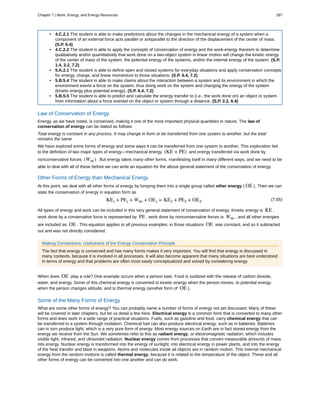 • 4.C.2.1 The student is able to make predictions about the changes in the mechanical energy of a system when a
component of an external force acts parallel or antiparallel to the direction of the displacement of the center of mass.
(S.P. 6.4)
• 4.C.2.2 The student is able to apply the concepts of conservation of energy and the work-energy theorem to determine
qualitatively and/or quantitatively that work done on a two-object system in linear motion will change the kinetic energy
of the center of mass of the system, the potential energy of the systems, and/or the internal energy of the system. (S.P.
1.4, 2.2, 7.2)
• 5.A.2.1 The student is able to define open and closed systems for everyday situations and apply conservation concepts
for energy, charge, and linear momentum to those situations. (S.P. 6.4, 7.2)
• 5.B.5.4 The student is able to make claims about the interaction between a system and its environment in which the
environment exerts a force on the system, thus doing work on the system and changing the energy of the system
(kinetic energy plus potential energy). (S.P. 6.4, 7.2)
• 5.B.5.5 The student is able to predict and calculate the energy transfer to (i.e., the work done on) an object or system
from information about a force exerted on the object or system through a distance. (S.P. 2.2, 6.4)
Law of Conservation of Energy
Energy, as we have noted, is conserved, making it one of the most important physical quantities in nature. The law of
conservation of energy can be stated as follows:
Total energy is constant in any process. It may change in form or be transferred from one system to another, but the total
remains the same.
We have explored some forms of energy and some ways it can be transferred from one system to another. This exploration led
to the definition of two major types of energy—mechanical energy (KE + PE) and energy transferred via work done by
nonconservative forces (Wnc) . But energy takes many other forms, manifesting itself in many different ways, and we need to be
able to deal with all of these before we can write an equation for the above general statement of the conservation of energy.
Other Forms of Energy than Mechanical Energy
At this point, we deal with all other forms of energy by lumping them into a single group called other energy ( OE ). Then we can
state the conservation of energy in equation form as
(7.65)KEi + PEi + Wnc + OEi = KEf + PEf + OEf.
All types of energy and work can be included in this very general statement of conservation of energy. Kinetic energy is KE ,
work done by a conservative force is represented by PE , work done by nonconservative forces is Wnc , and all other energies
are included as OE . This equation applies to all previous examples; in those situations OE was constant, and so it subtracted
out and was not directly considered.
Making Connections: Usefulness of the Energy Conservation Principle
The fact that energy is conserved and has many forms makes it very important. You will find that energy is discussed in
many contexts, because it is involved in all processes. It will also become apparent that many situations are best understood
in terms of energy and that problems are often most easily conceptualized and solved by considering energy.
When does OE play a role? One example occurs when a person eats. Food is oxidized with the release of carbon dioxide,
water, and energy. Some of this chemical energy is converted to kinetic energy when the person moves, to potential energy
when the person changes altitude, and to thermal energy (another form of OE ).
Some of the Many Forms of Energy
What are some other forms of energy? You can probably name a number of forms of energy not yet discussed. Many of these
will be covered in later chapters, but let us detail a few here. Electrical energy is a common form that is converted to many other
forms and does work in a wide range of practical situations. Fuels, such as gasoline and food, carry chemical energy that can
be transferred to a system through oxidation. Chemical fuel can also produce electrical energy, such as in batteries. Batteries
can in turn produce light, which is a very pure form of energy. Most energy sources on Earth are in fact stored energy from the
energy we receive from the Sun. We sometimes refer to this as radiant energy, or electromagnetic radiation, which includes
visible light, infrared, and ultraviolet radiation. Nuclear energy comes from processes that convert measurable amounts of mass
into energy. Nuclear energy is transformed into the energy of sunlight, into electrical energy in power plants, and into the energy
of the heat transfer and blast in weapons. Atoms and molecules inside all objects are in random motion. This internal mechanical
energy from the random motions is called thermal energy, because it is related to the temperature of the object. These and all
other forms of energy can be converted into one another and can do work.
Chapter 7 | Work, Energy, and Energy Resources 287
 