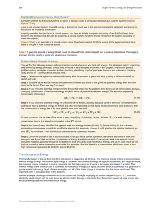 Real World Connections: Open or Closed System?
Consider whether the following systems are open or closed: a car, a spring-operated dart gun, and the system shown in
Figure 7.15(a).
A car is not a closed system. You add energy in the form of more gas in the tank (or charging the batteries), and energy is
lost due to air resistance and friction.
A spring-operated dart gun is not a closed system. You have to initially compress the spring. Once that has been done,
however, the dart gun and dart can be treated as a closed system. All of the energy remains in the system consisting of
these two objects.
Figure 7.15(a) is an example of a closed system, once it has been started. All of the energy in the system remains there;
none is brought in from outside or leaves.
Table 7.1 gives the amount of energy stored, used, or released from various objects and in various phenomena. The range of
energies and the variety of types and situations is impressive.
Problem-Solving Strategies for Energy
You will find the following problem-solving strategies useful whenever you deal with energy. The strategies help in organizing
and reinforcing energy concepts. In fact, they are used in the examples presented in this chapter. The familiar general
problem-solving strategies presented earlier—involving identifying physical principles, knowns, and unknowns, checking
units, and so on—continue to be relevant here.
Step 1. Determine the system of interest and identify what information is given and what quantity is to be calculated. A
sketch will help.
Step 2. Examine all the forces involved and determine whether you know or are given the potential energy from the work
done by the forces. Then use step 3 or step 4.
Step 3. If you know the potential energies for the forces that enter into the problem, then forces are all conservative, and you
can apply conservation of mechanical energy simply in terms of potential and kinetic energy. The equation expressing
conservation of energy is
(7.66)KEi + PEi = KEf + PEf.
Step 4. If you know the potential energy for only some of the forces, possibly because some of them are nonconservative
and do not have a potential energy, or if there are other energies that are not easily treated in terms of force and work, then
the conservation of energy law in its most general form must be used.
(7.67)KEi + PEi + Wnc + OEi = KEf + PEf + OEf.
In most problems, one or more of the terms is zero, simplifying its solution. Do not calculate Wc , the work done by
conservative forces; it is already incorporated in the PE terms.
Step 5. You have already identified the types of work and energy involved (in step 2). Before solving for the unknown,
eliminate terms wherever possible to simplify the algebra. For example, choose h = 0 at either the initial or final point, so
that PEg is zero there. Then solve for the unknown in the customary manner.
Step 6. Check the answer to see if it is reasonable. Once you have solved a problem, reexamine the forms of work and
energy to see if you have set up the conservation of energy equation correctly. For example, work done against friction
should be negative, potential energy at the bottom of a hill should be less than that at the top, and so on. Also check to see
that the numerical value obtained is reasonable. For example, the final speed of a skateboarder who coasts down a 3-m-
high ramp could reasonably be 20 km/h, but not 80 km/h.
Transformation of Energy
The transformation of energy from one form into others is happening all the time. The chemical energy in food is converted into
thermal energy through metabolism; light energy is converted into chemical energy through photosynthesis. In a larger example,
the chemical energy contained in coal is converted into thermal energy as it burns to turn water into steam in a boiler. This
thermal energy in the steam in turn is converted to mechanical energy as it spins a turbine, which is connected to a generator to
produce electrical energy. (In all of these examples, not all of the initial energy is converted into the forms mentioned. This
important point is discussed later in this section.)
Another example of energy conversion occurs in a solar cell. Sunlight impinging on a solar cell (see Figure 7.21) produces
electricity, which in turn can be used to run an electric motor. Energy is converted from the primary source of solar energy into
electrical energy and then into mechanical energy.
288 Chapter 7 | Work, Energy, and Energy Resources
This content is available for free at http://cnx.org/content/col11844/1.13
 