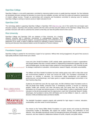 OpenStax College
OpenStax College is a non-profit organization committed to improving student access to quality learning materials. Our free textbooks
are developed and peer-reviewed by educators to ensure they are readable, accurate, and meet the scope and sequence requirements
of modern college courses. Through our partnerships with companies and foundations committed to reducing costs for students,
OpenStax College is working to improve access to higher education for all.
OpenStax CNX
The technology platform supporting OpenStax College is OpenStax CNX (http://cnx.org), one of the world’s first and largest open-
education projects. OpenStax CNX provides students with free online and low-cost print editions of the OpenStax College library and
provides instructors with tools to customize the content so that they can have the perfect book for their course.
Rice University
OpenStax College and OpenStax CNX are initiatives of Rice University. As a leading
research university with a distinctive commitment to undergraduate education, Rice
University aspires to path-breaking research, unsurpassed teaching, and contributions to the
betterment of our world. It seeks to fulfill this mission by cultivating a diverse community of
learning and discovery that produces leaders across the spectrum of human endeavor.
Foundation Support
OpenStax College is grateful for the tremendous support of our sponsors. Without their strong engagement, the goal of free access to
high-quality textbooks would remain just a dream.
Laura and John Arnold Foundation (LJAF) actively seeks opportunities to invest in organizations
and thought leaders that have a sincere interest in implementing fundamental changes that not only
yield immediate gains, but also repair broken systems for future generations. LJAF currently focuses
its strategic investments on education, criminal justice, research integrity, and public accountability.	
  
The William and Flora Hewlett Foundation has been making grants since 1967 to help solve social
and environmental problems at home and around the world. The Foundation concentrates its
resources on activities in education, the environment, global development and population,
performing arts, and philanthropy, and makes grants to support disadvantaged communities in the
San Francisco Bay Area.	
  
Guided by the belief that every life has equal value, the Bill & Melinda Gates Foundation works to
help all people lead healthy, productive lives. In developing countries, it focuses on improving
people’s health with vaccines and other life-saving tools and giving them the chance to lift
themselves out of hunger and extreme poverty. In the United States, it seeks to significantly improve
education so that all young people have the opportunity to reach their full potential. Based in Seattle,
Washington, the foundation is led by CEO Jeff Raikes and Co-chair William H. Gates Sr., under the
direction of Bill and Melinda Gates and Warren Buffett.	
  
The Maxfield Foundation supports projects with potential for high impact in science, education,
sustainability, and other areas of social importance.	
  
Our mission at the Twenty Million Minds Foundation is to grow access and success by eliminating
unnecessary hurdles to affordability. We support the creation, sharing, and proliferation of more
effective, more affordable educational content by leveraging disruptive technologies, open educational
resources, and new models for collaboration between for-profit, nonprofit, and public entities.	
  
 