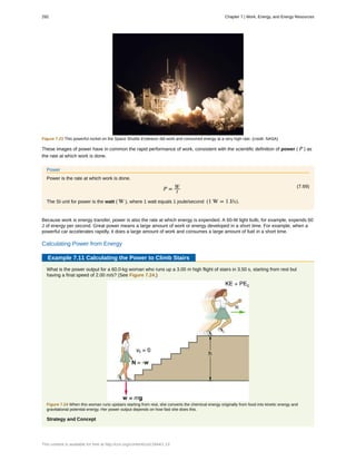 Figure 7.23 This powerful rocket on the Space Shuttle Endeavor did work and consumed energy at a very high rate. (credit: NASA)
These images of power have in common the rapid performance of work, consistent with the scientific definition of power ( P ) as
the rate at which work is done.
Power
Power is the rate at which work is done.
(7.69)
P = W
t
The SI unit for power is the watt ( W ), where 1 watt equals 1 joule/second (1 W = 1 J/s).
Because work is energy transfer, power is also the rate at which energy is expended. A 60-W light bulb, for example, expends 60
J of energy per second. Great power means a large amount of work or energy developed in a short time. For example, when a
powerful car accelerates rapidly, it does a large amount of work and consumes a large amount of fuel in a short time.
Calculating Power from Energy
Example 7.11 Calculating the Power to Climb Stairs
What is the power output for a 60.0-kg woman who runs up a 3.00 m high flight of stairs in 3.50 s, starting from rest but
having a final speed of 2.00 m/s? (See Figure 7.24.)
Figure 7.24 When this woman runs upstairs starting from rest, she converts the chemical energy originally from food into kinetic energy and
gravitational potential energy. Her power output depends on how fast she does this.
Strategy and Concept
292 Chapter 7 | Work, Energy, and Energy Resources
This content is available for free at http://cnx.org/content/col11844/1.13
 
