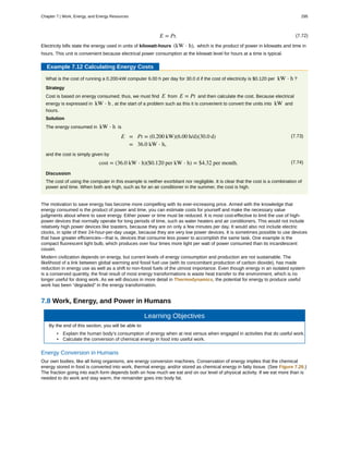 (7.72)E = Pt.
Electricity bills state the energy used in units of kilowatt-hours (kW ⋅ h), which is the product of power in kilowatts and time in
hours. This unit is convenient because electrical power consumption at the kilowatt level for hours at a time is typical.
Example 7.12 Calculating Energy Costs
What is the cost of running a 0.200-kW computer 6.00 h per day for 30.0 d if the cost of electricity is $0.120 per kW ⋅ h ?
Strategy
Cost is based on energy consumed; thus, we must find E from E = Pt and then calculate the cost. Because electrical
energy is expressed in kW ⋅ h , at the start of a problem such as this it is convenient to convert the units into kW and
hours.
Solution
The energy consumed in kW ⋅ h is
(7.73)E = Pt = (0.200 kW)(6.00 h/d)(30.0 d)
= 36.0 kW ⋅ h,
and the cost is simply given by
(7.74)cost = (36.0 kW ⋅ h)($0.120 per kW ⋅ h) = $4.32 per month.
Discussion
The cost of using the computer in this example is neither exorbitant nor negligible. It is clear that the cost is a combination of
power and time. When both are high, such as for an air conditioner in the summer, the cost is high.
The motivation to save energy has become more compelling with its ever-increasing price. Armed with the knowledge that
energy consumed is the product of power and time, you can estimate costs for yourself and make the necessary value
judgments about where to save energy. Either power or time must be reduced. It is most cost-effective to limit the use of high-
power devices that normally operate for long periods of time, such as water heaters and air conditioners. This would not include
relatively high power devices like toasters, because they are on only a few minutes per day. It would also not include electric
clocks, in spite of their 24-hour-per-day usage, because they are very low power devices. It is sometimes possible to use devices
that have greater efficiencies—that is, devices that consume less power to accomplish the same task. One example is the
compact fluorescent light bulb, which produces over four times more light per watt of power consumed than its incandescent
cousin.
Modern civilization depends on energy, but current levels of energy consumption and production are not sustainable. The
likelihood of a link between global warming and fossil fuel use (with its concomitant production of carbon dioxide), has made
reduction in energy use as well as a shift to non-fossil fuels of the utmost importance. Even though energy in an isolated system
is a conserved quantity, the final result of most energy transformations is waste heat transfer to the environment, which is no
longer useful for doing work. As we will discuss in more detail in Thermodynamics, the potential for energy to produce useful
work has been “degraded” in the energy transformation.
7.8 Work, Energy, and Power in Humans
Learning Objectives
By the end of this section, you will be able to:
• Explain the human body’s consumption of energy when at rest versus when engaged in activities that do useful work.
• Calculate the conversion of chemical energy in food into useful work.
Energy Conversion in Humans
Our own bodies, like all living organisms, are energy conversion machines. Conservation of energy implies that the chemical
energy stored in food is converted into work, thermal energy, and/or stored as chemical energy in fatty tissue. (See Figure 7.26.)
The fraction going into each form depends both on how much we eat and on our level of physical activity. If we eat more than is
needed to do work and stay warm, the remainder goes into body fat.
Chapter 7 | Work, Energy, and Energy Resources 295
 