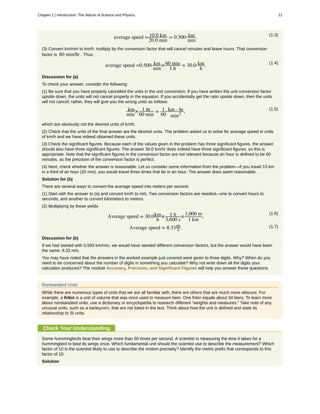 (1.3)
average speed = 10.0 km
20.0 min
= 0.500 km
min
.
(3) Convert km/min to km/h: multiply by the conversion factor that will cancel minutes and leave hours. That conversion
factor is 60 min/hr . Thus,
(1.4)
average speed =0.500 km
min
×60 min
1 h
= 30.0 km
h
.
Discussion for (a)
To check your answer, consider the following:
(1) Be sure that you have properly cancelled the units in the unit conversion. If you have written the unit conversion factor
upside down, the units will not cancel properly in the equation. If you accidentally get the ratio upside down, then the units
will not cancel; rather, they will give you the wrong units as follows:
(1.5)km
min
× 1 hr
60 min
= 1
60
km ⋅ hr
min2
,
which are obviously not the desired units of km/h.
(2) Check that the units of the final answer are the desired units. The problem asked us to solve for average speed in units
of km/h and we have indeed obtained these units.
(3) Check the significant figures. Because each of the values given in the problem has three significant figures, the answer
should also have three significant figures. The answer 30.0 km/hr does indeed have three significant figures, so this is
appropriate. Note that the significant figures in the conversion factor are not relevant because an hour is defined to be 60
minutes, so the precision of the conversion factor is perfect.
(4) Next, check whether the answer is reasonable. Let us consider some information from the problem—if you travel 10 km
in a third of an hour (20 min), you would travel three times that far in an hour. The answer does seem reasonable.
Solution for (b)
There are several ways to convert the average speed into meters per second.
(1) Start with the answer to (a) and convert km/h to m/s. Two conversion factors are needed—one to convert hours to
seconds, and another to convert kilometers to meters.
(2) Multiplying by these yields
(1.6)
Average speed = 30.0km
h
× 1 h
3,600 s
×1,000 m
1 km
,
(1.7)Average speed = 8.33m
s .
Discussion for (b)
If we had started with 0.500 km/min, we would have needed different conversion factors, but the answer would have been
the same: 8.33 m/s.
You may have noted that the answers in the worked example just covered were given to three digits. Why? When do you
need to be concerned about the number of digits in something you calculate? Why not write down all the digits your
calculator produces? The module Accuracy, Precision, and Significant Figures will help you answer these questions.
Nonstandard Units
While there are numerous types of units that we are all familiar with, there are others that are much more obscure. For
example, a firkin is a unit of volume that was once used to measure beer. One firkin equals about 34 liters. To learn more
about nonstandard units, use a dictionary or encyclopedia to research different “weights and measures.” Take note of any
unusual units, such as a barleycorn, that are not listed in the text. Think about how the unit is defined and state its
relationship to SI units.
Check Your Understanding
Some hummingbirds beat their wings more than 50 times per second. A scientist is measuring the time it takes for a
hummingbird to beat its wings once. Which fundamental unit should the scientist use to describe the measurement? Which
factor of 10 is the scientist likely to use to describe the motion precisely? Identify the metric prefix that corresponds to this
factor of 10.
Solution
Chapter 1 | Introduction: The Nature of Science and Physics 21
 