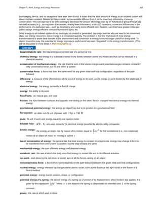basal metabolic rate:
chemical energy:
conservation of mechanical energy:
conservative force:
efficiency:
electrical energy:
energy:
fossil fuels:
friction:
gravitational potential energy:
horsepower:
joule:
kilowatt-hour:
kinetic energy:
law of conservation of energy:
mechanical energy:
metabolic rate:
net work:
nonconservative force:
nuclear energy:
potential energy:
potential energy of a spring:
power:
bookkeeping device, and no exceptions have ever been found. It states that the total amount of energy in an isolated system will
always remain constant. Related to this principle, but remarkably different from it, is the important philosophy of energy
conservation. This concept has to do with seeking to decrease the amount of energy used by an individual or group through (1)
reduced activities (e.g., turning down thermostats, driving fewer kilometers) and/or (2) increasing conversion efficiencies in the
performance of a particular task—such as developing and using more efficient room heaters, cars that have greater miles-per-
gallon ratings, energy-efficient compact fluorescent lights, etc.
Since energy in an isolated system is not destroyed or created or generated, one might wonder why we need to be concerned
about our energy resources, since energy is a conserved quantity. The problem is that the final result of most energy
transformations is waste heat transfer to the environment and conversion to energy forms no longer useful for doing work. To
state it in another way, the potential for energy to produce useful work has been “degraded” in the energy transformation. (This
will be discussed in more detail in Thermodynamics.)
Glossary
the total energy conversion rate of a person at rest
the energy in a substance stored in the bonds between atoms and molecules that can be released in a
chemical reaction
the rule that the sum of the kinetic energies and potential energies remains constant if
only conservative forces act on and within a system
a force that does the same work for any given initial and final configuration, regardless of the path
followed
a measure of the effectiveness of the input of energy to do work; useful energy or work divided by the total input of
energy
the energy carried by a flow of charge
the ability to do work
oil, natural gas, and coal
the force between surfaces that opposes one sliding on the other; friction changes mechanical energy into thermal
energy
the energy an object has due to its position in a gravitational field
an older non-SI unit of power, with 1 hp = 746 W
SI unit of work and energy, equal to one newton-meter
(kW ⋅ h) unit used primarily for electrical energy provided by electric utility companies
the energy an object has by reason of its motion, equal to 1
2
mv2
for the translational (i.e., non-rotational)
motion of an object of mass m moving at speed v
the general law that total energy is constant in any process; energy may change in form or
be transferred from one system to another, but the total remains the same
the sum of kinetic energy and potential energy
the rate at which the body uses food energy to sustain life and to do different activities
work done by the net force, or vector sum of all the forces, acting on an object
a force whose work depends on the path followed between the given initial and final configurations
energy released by changes within atomic nuclei, such as the fusion of two light nuclei or the fission of a
heavy nucleus
energy due to position, shape, or configuration
the stored energy of a spring as a function of its displacement; when Hooke’s law applies, it is
given by the expression 1
2
kx2
where x is the distance the spring is compressed or extended and k is the spring
constant
the rate at which work is done
Chapter 7 | Work, Energy, and Energy Resources 301
 