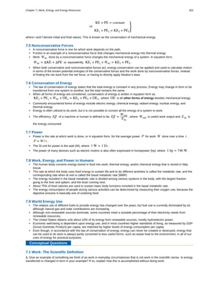 KE + PE = constant
or
KEi + PEi = KEf + PEf
⎫
⎭
⎬
where i and f denote initial and final values. This is known as the conservation of mechanical energy.
7.5 Nonconservative Forces
• A nonconservative force is one for which work depends on the path.
• Friction is an example of a nonconservative force that changes mechanical energy into thermal energy.
• Work Wnc done by a nonconservative force changes the mechanical energy of a system. In equation form,
Wnc = ΔKE + ΔPE or, equivalently, KEi + PEi + Wnc = KEf + PEf .
• When both conservative and nonconservative forces act, energy conservation can be applied and used to calculate motion
in terms of the known potential energies of the conservative forces and the work done by nonconservative forces, instead
of finding the net work from the net force, or having to directly apply Newton’s laws.
7.6 Conservation of Energy
• The law of conservation of energy states that the total energy is constant in any process. Energy may change in form or be
transferred from one system to another, but the total remains the same.
• When all forms of energy are considered, conservation of energy is written in equation form as
KEi + PEi + Wnc + OEi = KEf + PEf + OEf , where OE is all other forms of energy besides mechanical energy.
• Commonly encountered forms of energy include electric energy, chemical energy, radiant energy, nuclear energy, and
thermal energy.
• Energy is often utilized to do work, but it is not possible to convert all the energy of a system to work.
• The efficiency Eff of a machine or human is defined to be Eff =
Wout
Ein
, where Wout is useful work output and Ein is
the energy consumed.
7.7 Power
• Power is the rate at which work is done, or in equation form, for the average power P for work W done over a time t ,
P = W / t .
• The SI unit for power is the watt (W), where 1 W = 1 J/s .
• The power of many devices such as electric motors is also often expressed in horsepower (hp), where 1 hp = 746 W .
7.8 Work, Energy, and Power in Humans
• The human body converts energy stored in food into work, thermal energy, and/or chemical energy that is stored in fatty
tissue.
• The rate at which the body uses food energy to sustain life and to do different activities is called the metabolic rate, and the
corresponding rate when at rest is called the basal metabolic rate (BMR)
• The energy included in the basal metabolic rate is divided among various systems in the body, with the largest fraction
going to the liver and spleen, and the brain coming next.
• About 75% of food calories are used to sustain basic body functions included in the basal metabolic rate.
• The energy consumption of people during various activities can be determined by measuring their oxygen use, because the
digestive process is basically one of oxidizing food.
7.9 World Energy Use
• The relative use of different fuels to provide energy has changed over the years, but fuel use is currently dominated by oil,
although natural gas and solar contributions are increasing.
• Although non-renewable sources dominate, some countries meet a sizeable percentage of their electricity needs from
renewable resources.
• The United States obtains only about 10% of its energy from renewable sources, mostly hydroelectric power.
• Economic well-being is dependent upon energy use, and in most countries higher standards of living, as measured by GDP
(Gross Domestic Product) per capita, are matched by higher levels of energy consumption per capita.
• Even though, in accordance with the law of conservation of energy, energy can never be created or destroyed, energy that
can be used to do work is always partly converted to less useful forms, such as waste heat to the environment, in all of our
uses of energy for practical purposes.
Conceptual Questions
7.1 Work: The Scientific Definition
1. Give an example of something we think of as work in everyday circumstances that is not work in the scientific sense. Is energy
transferred or changed in form in your example? If so, explain how this is accomplished without doing work.
Chapter 7 | Work, Energy, and Energy Resources 303
 