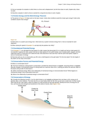 2. Give an example of a situation in which there is a force and a displacement, but the force does no work. Explain why it does
no work.
3. Describe a situation in which a force is exerted for a long time but does no work. Explain.
7.2 Kinetic Energy and the Work-Energy Theorem
4. The person in Figure 7.33 does work on the lawn mower. Under what conditions would the mower gain energy? Under what
conditions would it lose energy?
Figure 7.33
5. Work done on a system puts energy into it. Work done by a system removes energy from it. Give an example for each
statement.
6. When solving for speed in Example 7.4, we kept only the positive root. Why?
7.3 Gravitational Potential Energy
7. In Example 7.7, we calculated the final speed of a roller coaster that descended 20 m in height and had an initial speed of 5
m/s downhill. Suppose the roller coaster had had an initial speed of 5 m/s uphill instead, and it coasted uphill, stopped, and then
rolled back down to a final point 20 m below the start. We would find in that case that it had the same final speed. Explain in
terms of conservation of energy.
8. Does the work you do on a book when you lift it onto a shelf depend on the path taken? On the time taken? On the height of
the shelf? On the mass of the book?
7.4 Conservative Forces and Potential Energy
9. What is a conservative force?
10. The force exerted by a diving board is conservative, provided the internal friction is negligible. Assuming friction is negligible,
describe changes in the potential energy of a diving board as a swimmer dives from it, starting just before the swimmer steps on
the board until just after his feet leave it.
11. Define mechanical energy. What is the relationship of mechanical energy to nonconservative forces? What happens to
mechanical energy if only conservative forces act?
12. What is the relationship of potential energy to conservative force?
7.6 Conservation of Energy
13. Consider the following scenario. A car for which friction is not negligible accelerates from rest down a hill, running out of
gasoline after a short distance. The driver lets the car coast farther down the hill, then up and over a small crest. He then coasts
down that hill into a gas station, where he brakes to a stop and fills the tank with gasoline. Identify the forms of energy the car
has, and how they are changed and transferred in this series of events. (See Figure 7.34.)
304 Chapter 7 | Work, Energy, and Energy Resources
This content is available for free at http://cnx.org/content/col11844/1.13
 