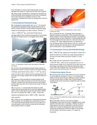 force with glove on. Does it seem high enough to cause
damage even though it is lower than the force with no glove?
15. Using energy considerations, calculate the average force
a 60.0-kg sprinter exerts backward on the track to accelerate
from 2.00 to 8.00 m/s in a distance of 25.0 m, if he
encounters a headwind that exerts an average force of 30.0 N
against him.
7.3 Gravitational Potential Energy
16. A hydroelectric power facility (see Figure 7.38) converts
the gravitational potential energy of water behind a dam to
electric energy. (a) What is the gravitational potential energy
relative to the generators of a lake of volume 50.0 km3
(
mass = 5.00×1013
kg) , given that the lake has an
average height of 40.0 m above the generators? (b) Compare
this with the energy stored in a 9-megaton fusion bomb.
Figure 7.38 Hydroelectric facility (credit: Denis Belevich, Wikimedia
Commons)
17. (a) How much gravitational potential energy (relative to
the ground on which it is built) is stored in the Great Pyramid
of Cheops, given that its mass is about 7 × 109
kg and its
center of mass is 36.5 m above the surrounding ground? (b)
How does this energy compare with the daily food intake of a
person?
18. Suppose a 350-g kookaburra (a large kingfisher bird)
picks up a 75-g snake and raises it 2.5 m from the ground to
a branch. (a) How much work did the bird do on the snake?
(b) How much work did it do to raise its own center of mass to
the branch?
19. In Example 7.7, we found that the speed of a roller
coaster that had descended 20.0 m was only slightly greater
when it had an initial speed of 5.00 m/s than when it started
from rest. This implies that ΔPE >> KEi . Confirm this
statement by taking the ratio of ΔPE to KEi . (Note that
mass cancels.)
20. A 100-g toy car is propelled by a compressed spring that
starts it moving. The car follows the curved track in Figure
7.39. Show that the final speed of the toy car is 0.687 m/s if
its initial speed is 2.00 m/s and it coasts up the frictionless
slope, gaining 0.180 m in altitude.
Figure 7.39 A toy car moves up a sloped track. (credit: Leszek
Leszczynski, Flickr)
21. In a downhill ski race, surprisingly, little advantage is
gained by getting a running start. (This is because the initial
kinetic energy is small compared with the gain in gravitational
potential energy on even small hills.) To demonstrate this, find
the final speed and the time taken for a skier who skies 70.0
m along a 30º slope neglecting friction: (a) Starting from
rest. (b) Starting with an initial speed of 2.50 m/s. (c) Does the
answer surprise you? Discuss why it is still advantageous to
get a running start in very competitive events.
7.4 Conservative Forces and Potential Energy
22. A 5.00×105
-kg subway train is brought to a stop from a
speed of 0.500 m/s in 0.400 m by a large spring bumper at
the end of its track. What is the force constant k of the
spring?
23. A pogo stick has a spring with a force constant of
2.50×104
N/m , which can be compressed 12.0 cm. To
what maximum height can a child jump on the stick using only
the energy in the spring, if the child and stick have a total
mass of 40.0 kg? Explicitly show how you follow the steps in
the Problem-Solving Strategies for Energy.
7.5 Nonconservative Forces
24. A 60.0-kg skier with an initial speed of 12.0 m/s coasts up
a 2.50-m-high rise as shown in Figure 7.40. Find her final
speed at the top, given that the coefficient of friction between
her skis and the snow is 0.0800. (Hint: Find the distance
traveled up the incline assuming a straight-line path as shown
in the figure.)
Figure 7.40 The skier’s initial kinetic energy is partially used in coasting
to the top of a rise.
25. (a) How high a hill can a car coast up (engine
disengaged) if work done by friction is negligible and its initial
speed is 110 km/h? (b) If, in actuality, a 750-kg car with an
initial speed of 110 km/h is observed to coast up a hill to a
height 22.0 m above its starting point, how much thermal
energy was generated by friction? (c) What is the average
force of friction if the hill has a slope 2.5º above the
horizontal?
Chapter 7 | Work, Energy, and Energy Resources 307
 