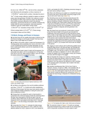 the Sun to be 4.00×1026
W.) (b) Part of this is absorbed
and reflected by the atmosphere, so that a maximum of
1.30 kW/m2
reaches Earth’s surface. Calculate the area in
km2
of solar energy collectors needed to replace an electric
power plant that generates 750 MW if the collectors convert
an average of 2.00% of the maximum power into electricity.
(This small conversion efficiency is due to the devices
themselves, and the fact that the sun is directly overhead only
briefly.) With the same assumptions, what area would be
needed to meet the United States’ energy needs
(1.05×1020
J)? Australia’s energy needs (5.4×1018
J)?
China’s energy needs (6.3×1019
J)? (These energy
consumption values are from 2006.)
7.8 Work, Energy, and Power in Humans
44. (a) How long can you rapidly climb stairs (116/min) on the
93.0 kcal of energy in a 10.0-g pat of butter? (b) How many
flights is this if each flight has 16 stairs?
45. (a) What is the power output in watts and horsepower of a
70.0-kg sprinter who accelerates from rest to 10.0 m/s in 3.00
s? (b) Considering the amount of power generated, do you
think a well-trained athlete could do this repetitively for long
periods of time?
46. Calculate the power output in watts and horsepower of a
shot-putter who takes 1.20 s to accelerate the 7.27-kg shot
from rest to 14.0 m/s, while raising it 0.800 m. (Do not include
the power produced to accelerate his body.)
Figure 7.42 Shot putter at the Dornoch Highland Gathering in 2007.
(credit: John Haslam, Flickr)
47. (a) What is the efficiency of an out-of-condition professor
who does 2.10×105
J of useful work while metabolizing
500 kcal of food energy? (b) How many food calories would a
well-conditioned athlete metabolize in doing the same work
with an efficiency of 20%?
48. Energy that is not utilized for work or heat transfer is
converted to the chemical energy of body fat containing about
39 kJ/g. How many grams of fat will you gain if you eat
10,000 kJ (about 2500 kcal) one day and do nothing but sit
relaxed for 16.0 h and sleep for the other 8.00 h? Use data
from Table 7.5 for the energy consumption rates of these
activities.
49. Using data from Table 7.5, calculate the daily energy
needs of a person who sleeps for 7.00 h, walks for 2.00 h,
attends classes for 4.00 h, cycles for 2.00 h, sits relaxed for
3.00 h, and studies for 6.00 h. (Studying consumes energy at
the same rate as sitting in class.)
50. What is the efficiency of a subject on a treadmill who puts
out work at the rate of 100 W while consuming oxygen at the
rate of 2.00 L/min? (Hint: See Table 7.5.)
51. Shoveling snow can be extremely taxing because the
arms have such a low efficiency in this activity. Suppose a
person shoveling a footpath metabolizes food at the rate of
800 W. (a) What is her useful power output? (b) How long will
it take her to lift 3000 kg of snow 1.20 m? (This could be the
amount of heavy snow on 20 m of footpath.) (c) How much
waste heat transfer in kilojoules will she generate in the
process?
52. Very large forces are produced in joints when a person
jumps from some height to the ground. (a) Calculate the
magnitude of the force produced if an 80.0-kg person jumps
from a 0.600–m-high ledge and lands stiffly, compressing joint
material 1.50 cm as a result. (Be certain to include the weight
of the person.) (b) In practice the knees bend almost
involuntarily to help extend the distance over which you stop.
Calculate the magnitude of the force produced if the stopping
distance is 0.300 m. (c) Compare both forces with the weight
of the person.
53. Jogging on hard surfaces with insufficiently padded shoes
produces large forces in the feet and legs. (a) Calculate the
magnitude of the force needed to stop the downward motion
of a jogger’s leg, if his leg has a mass of 13.0 kg, a speed of
6.00 m/s, and stops in a distance of 1.50 cm. (Be certain to
include the weight of the 75.0-kg jogger’s body.) (b) Compare
this force with the weight of the jogger.
54. (a) Calculate the energy in kJ used by a 55.0-kg woman
who does 50 deep knee bends in which her center of mass is
lowered and raised 0.400 m. (She does work in both
directions.) You may assume her efficiency is 20%. (b) What
is the average power consumption rate in watts if she does
this in 3.00 min?
55. Kanellos Kanellopoulos flew 119 km from Crete to
Santorini, Greece, on April 23, 1988, in the Daedalus 88, an
aircraft powered by a bicycle-type drive mechanism (see
Figure 7.43). His useful power output for the 234-min trip was
about 350 W. Using the efficiency for cycling from Table 7.2,
calculate the food energy in kilojoules he metabolized during
the flight.
Figure 7.43 The Daedalus 88 in flight. (credit: NASA photo by Beasley)
56. The swimmer shown in Figure 7.44 exerts an average
horizontal backward force of 80.0 N with his arm during each
1.80 m long stroke. (a) What is his work output in each
Chapter 7 | Work, Energy, and Energy Resources 309
 