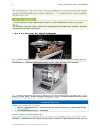 The scientist will measure the time between each movement using the fundamental unit of seconds. Because the wings beat
so fast, the scientist will probably need to measure in milliseconds, or 10−3
seconds. (50 beats per second corresponds to
20 milliseconds per beat.)
Check Your Understanding
One cubic centimeter is equal to one milliliter. What does this tell you about the different units in the SI metric system?
Solution
The fundamental unit of length (meter) is probably used to create the derived unit of volume (liter). The measure of a milliliter
is dependent on the measure of a centimeter.
1.3 Accuracy, Precision, and Significant Figures
Figure 1.22 A double-pan mechanical balance is used to compare different masses. Usually an object with unknown mass is placed in one pan and
objects of known mass are placed in the other pan. When the bar that connects the two pans is horizontal, then the masses in both pans are equal.
The “known masses” are typically metal cylinders of standard mass such as 1 gram, 10 grams, and 100 grams. (credit: Serge Melki)
Figure 1.23 Many mechanical balances, such as double-pan balances, have been replaced by digital scales, which can typically measure the mass of
an object more precisely. Whereas a mechanical balance may only read the mass of an object to the nearest tenth of a gram, many digital scales can
measure the mass of an object up to the nearest thousandth of a gram. (credit: Karel Jakubec)
Learning Objectives
By the end of this section, you will be able to:
• Determine the appropriate number of significant figures in both addition and subtraction, as well as multiplication and
division calculations.
• Calculate the percent uncertainty of a measurement.
Accuracy and Precision of a Measurement
Science is based on observation and experiment—that is, on measurements. Accuracy is how close a measurement is to the
correct value for that measurement. For example, let us say that you are measuring the length of standard computer paper. The
22 Chapter 1 | Introduction: The Nature of Science and Physics
This content is available for free at http://cnx.org/content/col11844/1.13
 