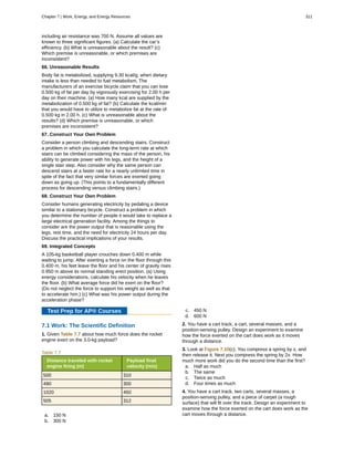 including air resistance was 700 N. Assume all values are
known to three significant figures. (a) Calculate the car’s
efficiency. (b) What is unreasonable about the result? (c)
Which premise is unreasonable, or which premises are
inconsistent?
66. Unreasonable Results
Body fat is metabolized, supplying 9.30 kcal/g, when dietary
intake is less than needed to fuel metabolism. The
manufacturers of an exercise bicycle claim that you can lose
0.500 kg of fat per day by vigorously exercising for 2.00 h per
day on their machine. (a) How many kcal are supplied by the
metabolization of 0.500 kg of fat? (b) Calculate the kcal/min
that you would have to utilize to metabolize fat at the rate of
0.500 kg in 2.00 h. (c) What is unreasonable about the
results? (d) Which premise is unreasonable, or which
premises are inconsistent?
67. Construct Your Own Problem
Consider a person climbing and descending stairs. Construct
a problem in which you calculate the long-term rate at which
stairs can be climbed considering the mass of the person, his
ability to generate power with his legs, and the height of a
single stair step. Also consider why the same person can
descend stairs at a faster rate for a nearly unlimited time in
spite of the fact that very similar forces are exerted going
down as going up. (This points to a fundamentally different
process for descending versus climbing stairs.)
68. Construct Your Own Problem
Consider humans generating electricity by pedaling a device
similar to a stationary bicycle. Construct a problem in which
you determine the number of people it would take to replace a
large electrical generation facility. Among the things to
consider are the power output that is reasonable using the
legs, rest time, and the need for electricity 24 hours per day.
Discuss the practical implications of your results.
69. Integrated Concepts
A 105-kg basketball player crouches down 0.400 m while
waiting to jump. After exerting a force on the floor through this
0.400 m, his feet leave the floor and his center of gravity rises
0.950 m above its normal standing erect position. (a) Using
energy considerations, calculate his velocity when he leaves
the floor. (b) What average force did he exert on the floor?
(Do not neglect the force to support his weight as well as that
to accelerate him.) (c) What was his power output during the
acceleration phase?
Test Prep for AP® Courses
7.1 Work: The Scientific Definition
1. Given Table 7.7 about how much force does the rocket
engine exert on the 3.0-kg payload?
Table 7.7
Distance traveled with rocket
engine firing (m)
Payload final
velocity (m/s)
500 310
490 300
1020 450
505 312
a. 150 N
b. 300 N
c. 450 N
d. 600 N
2. You have a cart track, a cart, several masses, and a
position-sensing pulley. Design an experiment to examine
how the force exerted on the cart does work as it moves
through a distance.
3. Look at Figure 7.10(c). You compress a spring by x, and
then release it. Next you compress the spring by 2x. How
much more work did you do the second time than the first?
a. Half as much
b. The same
c. Twice as much
d. Four times as much
4. You have a cart track, two carts, several masses, a
position-sensing pulley, and a piece of carpet (a rough
surface) that will fit over the track. Design an experiment to
examine how the force exerted on the cart does work as the
cart moves through a distance.
Chapter 7 | Work, Energy, and Energy Resources 311
 