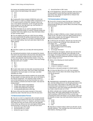 the masses are traveling toward each other at 0.50 m/s
(each), what is the total energy in the system?
a. 1.0 J
b. 1.5 J
c. 9.0 J
d. 8.0 J
23. A spring with a force constant of 5000 N/m and a rest
length of 3.0 m is used in a catapult. When compressed to 1.0
m, it is used to launch a 50 kg rock. However, there is an
error in the release mechanism, so the rock gets launched
almost straight up. How high does it go, and how fast is it
going when it hits the ground?
24. What information do you need to calculate the kinetic
energy and potential energy of a spring? Potential energy due
to gravity? How many objects do you need information about
for each of these cases?
25. You are loading a toy dart gun, which has two settings,
the more powerful with the spring compressed twice as far as
the lower setting. If it takes 5.0 J of work to compress the dart
gun to the lower setting, how much work does it take for the
higher setting?
a. 20 J
b. 10 J
c. 2.5 J
d. 40 J
26. Describe a system you use daily with internal potential
energy.
27. Old-fashioned pendulum clocks are powered by masses
that need to be wound back to the top of the clock about once
a week to counteract energy lost due to friction and to the
chimes. One particular clock has three masses: 4.0 kg, 4.0
kg, and 6.0 kg. They can drop 1.3 meters. How much energy
does the clock use in a week?
a. 51 J
b. 76 J
c. 127 J
d. 178 J
28. A water tower stores not only water, but (at least part of)
the energy to move the water. How much? Make reasonable
estimates for how much water is in the tower, and other
quantities you need.
29. Old-fashioned pocket watches needed to be wound daily
so they wouldn’t run down and lose time, due to the friction in
the internal components. This required a large number of
turns of the winding key, but not much force per turn, and it
was possible to overwind and break the watch. How was the
energy stored?
a. A small mass raised a long distance
b. A large mass raised a short distance
c. A weak spring deformed a long way
d. A strong spring deformed a short way
30. Some of the very first clocks invented in China were
powered by water. Describe how you think this was done.
7.5 Nonconservative Forces
31. You are in a room in a basement with a smooth concrete
floor (friction force equals 40 N) and a nice rug (friction force
equals 55 N) that is 3 m by 4 m. However, you have to push a
very heavy box from one corner of the rug to the opposite
corner of the rug. Will you do more work against friction going
around the floor or across the rug, and how much extra?
a. Across the rug is 275 J extra
b. Around the floor is 5 J extra
c. Across the rug is 5 J extra
d. Around the floor is 280 J extra
32. In the Appalachians, along the interstate, there are ramps
of loose gravel for semis that have had their brakes fail to
drive into to stop. Design an experiment to measure how
effective this would be.
7.6 Conservation of Energy
33. You do 30 J of work to load a toy dart gun. However, the
dart is 10 cm long and feels a frictional force of 10 N while
going through the dart gun’s barrel. What is the kinetic energy
of the fired dart?
a. 30 J
b. 29 J
c. 28 J
d. 27 J
34. When an object is lifted by a crane, it begins and ends its
motion at rest. The same is true of an object pushed across a
rough surface. Explain why this happens. What are the
differences between these systems?
35. A child has two red wagons, with the rear one tied to the
front by a stretchy rope (a spring). If the child pulls on the
front wagon, the ____ increases.
a. kinetic energy of the wagons
b. potential energy stored in the spring
c. both A and B
d. not enough information
36. A child has two red wagons, with the rear one tied to the
front by a stretchy rope (a spring). If the child pulls on the
front wagon, the energy stored in the system increases. How
do the relative amounts of potential and kinetic energy in this
system change over time?
37. Which of the following are closed systems?
a. Earth
b. a car
c. a frictionless pendulum
d. a mass on a spring in a vacuum
38. Describe a real-world example of a closed system.
39. A 5.0-kg rock falls off of a 10 m cliff. If air resistance
exerts a force of 10 N, what is the kinetic energy when the
rock hits the ground?
a. 400 J
b. 12.6 m/s
c. 100 J
d. 500 J
40. Hydroelectricity is generated by storing water behind a
dam, and then letting some of it run through generators in the
dam to turn them. If the system is the water, what is the
environment that is doing work on it? If a dam has water 100
m deep behind it, how much energy was generated if 10,000
kg of water exited the dam at 2.0 m/s?
41. Before railroads were invented, goods often traveled
along canals, with mules pulling barges from the bank. If a
mule is exerting a 1200 N force for 10 km, and the rope
connecting the mule to the barge is at a 20 degree angle from
the direction of travel, how much work did the mule do on the
barge?
a. 12 MJ
b. 11 MJ
c. 4.1 MJ
d. 6 MJ
42. Describe an instance today in which you did work, by the
scientific definition. Then calculate how much work you did in
that instance, showing your work.
Chapter 7 | Work, Energy, and Energy Resources 313
 
