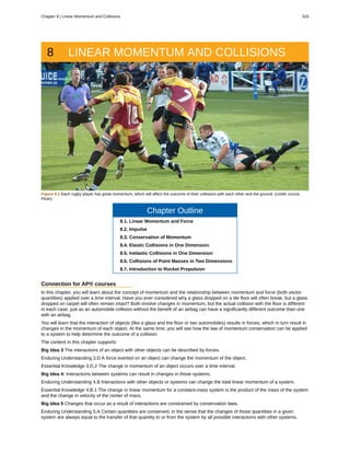 8 LINEAR MOMENTUM AND COLLISIONS
Figure 8.1 Each rugby player has great momentum, which will affect the outcome of their collisions with each other and the ground. (credit: ozzzie,
Flickr)
Chapter Outline
8.1. Linear Momentum and Force
8.2. Impulse
8.3. Conservation of Momentum
8.4. Elastic Collisions in One Dimension
8.5. Inelastic Collisions in One Dimension
8.6. Collisions of Point Masses in Two Dimensions
8.7. Introduction to Rocket Propulsion
Connection for AP® courses
In this chapter, you will learn about the concept of momentum and the relationship between momentum and force (both vector
quantities) applied over a time interval. Have you ever considered why a glass dropped on a tile floor will often break, but a glass
dropped on carpet will often remain intact? Both involve changes in momentum, but the actual collision with the floor is different
in each case, just as an automobile collision without the benefit of an airbag can have a significantly different outcome than one
with an airbag.
You will learn that the interaction of objects (like a glass and the floor or two automobiles) results in forces, which in turn result in
changes in the momentum of each object. At the same time, you will see how the law of momentum conservation can be applied
to a system to help determine the outcome of a collision.
The content in this chapter supports:
Big Idea 3 The interactions of an object with other objects can be described by forces.
Enduring Understanding 3.D A force exerted on an object can change the momentum of the object.
Essential Knowledge 3.D.2 The change in momentum of an object occurs over a time interval.
Big Idea 4: Interactions between systems can result in changes in those systems.
Enduring Understanding 4.B Interactions with other objects or systems can change the total linear momentum of a system.
Essential Knowledge 4.B.1 The change in linear momentum for a constant-mass system is the product of the mass of the system
and the change in velocity of the center of mass.
Big Idea 5 Changes that occur as a result of interactions are constrained by conservation laws.
Enduring Understanding 5.A Certain quantities are conserved, in the sense that the changes of those quantities in a given
system are always equal to the transfer of that quantity to or from the system by all possible interactions with other systems.
Chapter 8 | Linear Momentum and Collisions 315
 