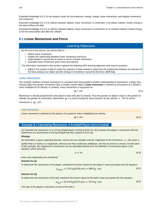 Essential Knowledge 5.A.2 For all systems under all circumstances, energy, charge, linear momentum, and angular momentum
are conserved.
Essential Knowledge 5.D.1 In a collision between objects, linear momentum is conserved. In an elastic collision, kinetic energy is
the same before and after.
Essential Knowledge 5.D.2 In a collision between objects, linear momentum is conserved. In an inelastic collision, kinetic energy
is not the same before and after the collision.
8.1 Linear Momentum and Force
Learning Objectives
By the end of this section, you will be able to:
• Define linear momentum.
• Explain the relationship between linear momentum and force.
• State Newton’s second law of motion in terms of linear momentum.
• Calculate linear momentum given mass and velocity.
The information presented in this section supports the following AP® learning objectives and science practices:
• 3.D.1.1 The student is able to justify the selection of data needed to determine the relationship between the direction of
the force acting on an object and the change in momentum caused by that force. (S.P. 4.1)
Linear Momentum
The scientific definition of linear momentum is consistent with most people’s intuitive understanding of momentum: a large, fast-
moving object has greater momentum than a smaller, slower object. Linear momentum is defined as the product of a system’s
mass multiplied by its velocity. In symbols, linear momentum is expressed as
(8.1)p = mv.
Momentum is directly proportional to the object’s mass and also its velocity. Thus the greater an object’s mass or the greater its
velocity, the greater its momentum. Momentum p is a vector having the same direction as the velocity v . The SI unit for
momentum is kg · m/s .
Linear Momentum
Linear momentum is defined as the product of a system’s mass multiplied by its velocity:
(8.2)p = mv.
Example 8.1 Calculating Momentum: A Football Player and a Football
(a) Calculate the momentum of a 110-kg football player running at 8.00 m/s. (b) Compare the player’s momentum with the
momentum of a hard-thrown 0.410-kg football that has a speed of 25.0 m/s.
Strategy
No information is given regarding direction, and so we can calculate only the magnitude of the momentum, p . (As usual, a
symbol that is in italics is a magnitude, whereas one that is italicized, boldfaced, and has an arrow is a vector.) In both parts
of this example, the magnitude of momentum can be calculated directly from the definition of momentum given in the
equation, which becomes
(8.3)p = mv
when only magnitudes are considered.
Solution for (a)
To determine the momentum of the player, substitute the known values for the player’s mass and speed into the equation.
(8.4)pplayer = ⎛
⎝110 kg⎞
⎠(8.00 m/s) = 880 kg · m/s
Solution for (b)
To determine the momentum of the ball, substitute the known values for the ball’s mass and speed into the equation.
(8.5)pball = ⎛
⎝0.410 kg⎞
⎠(25.0 m/s) = 10.3 kg · m/s
The ratio of the player’s momentum to that of the ball is
316 Chapter 8 | Linear Momentum and Collisions
This content is available for free at http://cnx.org/content/col11844/1.13
 