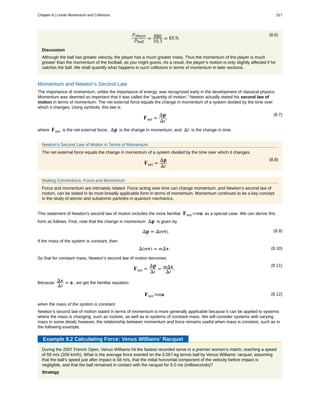 (8.6)pplayer
pball
= 880
10.3
= 85.9.
Discussion
Although the ball has greater velocity, the player has a much greater mass. Thus the momentum of the player is much
greater than the momentum of the football, as you might guess. As a result, the player’s motion is only slightly affected if he
catches the ball. We shall quantify what happens in such collisions in terms of momentum in later sections.
Momentum and Newton’s Second Law
The importance of momentum, unlike the importance of energy, was recognized early in the development of classical physics.
Momentum was deemed so important that it was called the “quantity of motion.” Newton actually stated his second law of
motion in terms of momentum: The net external force equals the change in momentum of a system divided by the time over
which it changes. Using symbols, this law is
(8.7)
Fnet =
Δp
Δt
,
where Fnet is the net external force, Δp is the change in momentum, and Δt is the change in time.
Newton’s Second Law of Motion in Terms of Momentum
The net external force equals the change in momentum of a system divided by the time over which it changes.
(8.8)
Fnet =
Δp
Δt
Making Connections: Force and Momentum
Force and momentum are intimately related. Force acting over time can change momentum, and Newton’s second law of
motion, can be stated in its most broadly applicable form in terms of momentum. Momentum continues to be a key concept
in the study of atomic and subatomic particles in quantum mechanics.
This statement of Newton’s second law of motion includes the more familiar Fnet =ma as a special case. We can derive this
form as follows. First, note that the change in momentum Δp is given by
(8.9)Δp = Δ⎛
⎝mv⎞
⎠.
If the mass of the system is constant, then
(8.10)Δ(mv) = mΔv.
So that for constant mass, Newton’s second law of motion becomes
(8.11)
Fnet =
Δp
Δt
= mΔv
Δt
.
Because Δv
Δt
= a , we get the familiar equation
(8.12)Fnet =ma
when the mass of the system is constant.
Newton’s second law of motion stated in terms of momentum is more generally applicable because it can be applied to systems
where the mass is changing, such as rockets, as well as to systems of constant mass. We will consider systems with varying
mass in some detail; however, the relationship between momentum and force remains useful when mass is constant, such as in
the following example.
Example 8.2 Calculating Force: Venus Williams’ Racquet
During the 2007 French Open, Venus Williams hit the fastest recorded serve in a premier women’s match, reaching a speed
of 58 m/s (209 km/h). What is the average force exerted on the 0.057-kg tennis ball by Venus Williams’ racquet, assuming
that the ball’s speed just after impact is 58 m/s, that the initial horizontal component of the velocity before impact is
negligible, and that the ball remained in contact with the racquet for 5.0 ms (milliseconds)?
Strategy
Chapter 8 | Linear Momentum and Collisions 317
 
