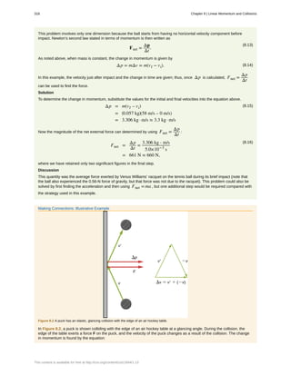 This problem involves only one dimension because the ball starts from having no horizontal velocity component before
impact. Newton’s second law stated in terms of momentum is then written as
(8.13)
Fnet =
Δp
Δt
.
As noted above, when mass is constant, the change in momentum is given by
(8.14)Δp = mΔv = m(vf − vi).
In this example, the velocity just after impact and the change in time are given; thus, once Δp is calculated, Fnet =
Δp
Δt
can be used to find the force.
Solution
To determine the change in momentum, substitute the values for the initial and final velocities into the equation above.
(8.15)Δp = m(vf – vi)
= ⎛
⎝0.057 kg⎞
⎠(58 m/s – 0 m/s)
= 3.306 kg · m/s ≈ 3.3 kg · m/s
Now the magnitude of the net external force can determined by using Fnet =
Δp
Δt
:
(8.16)
Fnet =
Δp
Δt
=
3.306 kg ⋅ m/s
5.0×10−3
s
= 661 N ≈ 660 N,
where we have retained only two significant figures in the final step.
Discussion
This quantity was the average force exerted by Venus Williams’ racquet on the tennis ball during its brief impact (note that
the ball also experienced the 0.56-N force of gravity, but that force was not due to the racquet). This problem could also be
solved by first finding the acceleration and then using Fnet =ma , but one additional step would be required compared with
the strategy used in this example.
Making Connections: Illustrative Example
Figure 8.2 A puck has an elastic, glancing collision with the edge of an air hockey table.
In Figure 8.2, a puck is shown colliding with the edge of an air hockey table at a glancing angle. During the collision, the
edge of the table exerts a force F on the puck, and the velocity of the puck changes as a result of the collision. The change
in momentum is found by the equation:
318 Chapter 8 | Linear Momentum and Collisions
This content is available for free at http://cnx.org/content/col11844/1.13
 