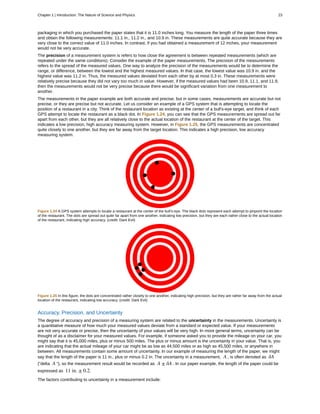 packaging in which you purchased the paper states that it is 11.0 inches long. You measure the length of the paper three times
and obtain the following measurements: 11.1 in., 11.2 in., and 10.9 in. These measurements are quite accurate because they are
very close to the correct value of 11.0 inches. In contrast, if you had obtained a measurement of 12 inches, your measurement
would not be very accurate.
The precision of a measurement system is refers to how close the agreement is between repeated measurements (which are
repeated under the same conditions). Consider the example of the paper measurements. The precision of the measurements
refers to the spread of the measured values. One way to analyze the precision of the measurements would be to determine the
range, or difference, between the lowest and the highest measured values. In that case, the lowest value was 10.9 in. and the
highest value was 11.2 in. Thus, the measured values deviated from each other by at most 0.3 in. These measurements were
relatively precise because they did not vary too much in value. However, if the measured values had been 10.9, 11.1, and 11.9,
then the measurements would not be very precise because there would be significant variation from one measurement to
another.
The measurements in the paper example are both accurate and precise, but in some cases, measurements are accurate but not
precise, or they are precise but not accurate. Let us consider an example of a GPS system that is attempting to locate the
position of a restaurant in a city. Think of the restaurant location as existing at the center of a bull's-eye target, and think of each
GPS attempt to locate the restaurant as a black dot. In Figure 1.24, you can see that the GPS measurements are spread out far
apart from each other, but they are all relatively close to the actual location of the restaurant at the center of the target. This
indicates a low precision, high accuracy measuring system. However, in Figure 1.25, the GPS measurements are concentrated
quite closely to one another, but they are far away from the target location. This indicates a high precision, low accuracy
measuring system.
Figure 1.24 A GPS system attempts to locate a restaurant at the center of the bull's-eye. The black dots represent each attempt to pinpoint the location
of the restaurant. The dots are spread out quite far apart from one another, indicating low precision, but they are each rather close to the actual location
of the restaurant, indicating high accuracy. (credit: Dark Evil)
Figure 1.25 In this figure, the dots are concentrated rather closely to one another, indicating high precision, but they are rather far away from the actual
location of the restaurant, indicating low accuracy. (credit: Dark Evil)
Accuracy, Precision, and Uncertainty
The degree of accuracy and precision of a measuring system are related to the uncertainty in the measurements. Uncertainty is
a quantitative measure of how much your measured values deviate from a standard or expected value. If your measurements
are not very accurate or precise, then the uncertainty of your values will be very high. In more general terms, uncertainty can be
thought of as a disclaimer for your measured values. For example, if someone asked you to provide the mileage on your car, you
might say that it is 45,000 miles, plus or minus 500 miles. The plus or minus amount is the uncertainty in your value. That is, you
are indicating that the actual mileage of your car might be as low as 44,500 miles or as high as 45,500 miles, or anywhere in
between. All measurements contain some amount of uncertainty. In our example of measuring the length of the paper, we might
say that the length of the paper is 11 in., plus or minus 0.2 in. The uncertainty in a measurement, A , is often denoted as δA
(“delta A ”), so the measurement result would be recorded as A ± δA . In our paper example, the length of the paper could be
expressed as 11 in. ± 0.2.
The factors contributing to uncertainty in a measurement include:
Chapter 1 | Introduction: The Nature of Science and Physics 23
 