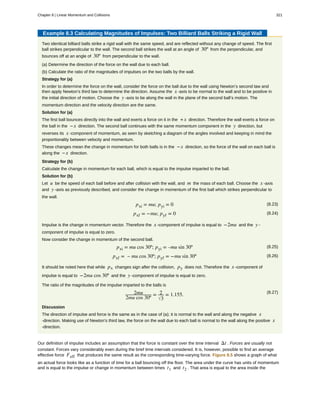Example 8.3 Calculating Magnitudes of Impulses: Two Billiard Balls Striking a Rigid Wall
Two identical billiard balls strike a rigid wall with the same speed, and are reflected without any change of speed. The first
ball strikes perpendicular to the wall. The second ball strikes the wall at an angle of 30º from the perpendicular, and
bounces off at an angle of 30º from perpendicular to the wall.
(a) Determine the direction of the force on the wall due to each ball.
(b) Calculate the ratio of the magnitudes of impulses on the two balls by the wall.
Strategy for (a)
In order to determine the force on the wall, consider the force on the ball due to the wall using Newton’s second law and
then apply Newton’s third law to determine the direction. Assume the x -axis to be normal to the wall and to be positive in
the initial direction of motion. Choose the y -axis to be along the wall in the plane of the second ball’s motion. The
momentum direction and the velocity direction are the same.
Solution for (a)
The first ball bounces directly into the wall and exerts a force on it in the +x direction. Therefore the wall exerts a force on
the ball in the −x direction. The second ball continues with the same momentum component in the y direction, but
reverses its x -component of momentum, as seen by sketching a diagram of the angles involved and keeping in mind the
proportionality between velocity and momentum.
These changes mean the change in momentum for both balls is in the −x direction, so the force of the wall on each ball is
along the −x direction.
Strategy for (b)
Calculate the change in momentum for each ball, which is equal to the impulse imparted to the ball.
Solution for (b)
Let u be the speed of each ball before and after collision with the wall, and m the mass of each ball. Choose the x -axis
and y -axis as previously described, and consider the change in momentum of the first ball which strikes perpendicular to
the wall.
(8.23)pxi = mu; pyi = 0
(8.24)pxf = −mu; pyf = 0
Impulse is the change in momentum vector. Therefore the x -component of impulse is equal to −2mu and the y -
component of impulse is equal to zero.
Now consider the change in momentum of the second ball.
(8.25)pxi = mu cos 30º; pyi = –mu sin 30º
(8.26)pxf = – mu cos 30º; pyf = −mu sin 30º
It should be noted here that while px changes sign after the collision, py does not. Therefore the x -component of
impulse is equal to −2mu cos 30º and the y -component of impulse is equal to zero.
The ratio of the magnitudes of the impulse imparted to the balls is
(8.27)2mu
2mu cos 30º
= 2
3
= 1.155.
Discussion
The direction of impulse and force is the same as in the case of (a); it is normal to the wall and along the negative x
-direction. Making use of Newton’s third law, the force on the wall due to each ball is normal to the wall along the positive x
-direction.
Our definition of impulse includes an assumption that the force is constant over the time interval Δt . Forces are usually not
constant. Forces vary considerably even during the brief time intervals considered. It is, however, possible to find an average
effective force Feff that produces the same result as the corresponding time-varying force. Figure 8.5 shows a graph of what
an actual force looks like as a function of time for a ball bouncing off the floor. The area under the curve has units of momentum
and is equal to the impulse or change in momentum between times t1 and t2 . That area is equal to the area inside the
Chapter 8 | Linear Momentum and Collisions 321
 