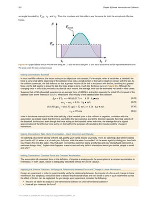 rectangle bounded by Feff , t1 , and t2 . Thus the impulses and their effects are the same for both the actual and effective
forces.
Figure 8.5 A graph of force versus time with time along the x -axis and force along the y -axis for an actual force and an equivalent effective force.
The areas under the two curves are equal.
Making Connections: Baseball
In most real-life collisions, the forces acting on an object are not constant. For example, when a bat strikes a baseball, the
force is very small at the beginning of the collision since only a small portion of the ball is initially in contact with the bat. As
the collision continues, the ball deforms so that a greater fraction of the ball is in contact with the bat, resulting in a greater
force. As the ball begins to leave the bat, the force drops to zero, much like the force curve in Figure 8.5. Although the
changing force is difficult to precisely calculate at each instant, the average force can be estimated very well in most cases.
Suppose that a 150-g baseball experiences an average force of 480 N in a direction opposite the initial 32 m/s speed of the
baseball over a time interval of 0.017 s. What is the final velocity of the baseball after the collision?
(8.28)Δp = FΔt = (480)(0.017) = 8.16 kg•m/s
(8.29)mv f − mvi = 8.16 kg • m/s
(8.30)(0.150 kg)v f − (0.150 kg)( − 32 m/s) = 8.16 kg • m/s
(8.31)v f = 22 m/s
Note in the above example that the initial velocity of the baseball prior to the collision is negative, consistent with the
assumption we initially made that the force exerted by the bat is positive and in the direction opposite the initial velocity of
the baseball. In this case, even though the force acting on the baseball varies with time, the average force is a good
approximation of the effective force acting on the ball for the purposes of calculating the impulse and the change in
momentum.
Making Connections: Take-Home Investigation—Hand Movement and Impulse
Try catching a ball while “giving” with the ball, pulling your hands toward your body. Then, try catching a ball while keeping
your hands still. Hit water in a tub with your full palm. After the water has settled, hit the water again by diving your hand with
your fingers first into the water. (Your full palm represents a swimmer doing a belly flop and your diving hand represents a
swimmer doing a dive.) Explain what happens in each case and why. Which orientations would you advise people to avoid
and why?
Making Connections: Constant Force and Constant Acceleration
The assumption of a constant force in the definition of impulse is analogous to the assumption of a constant acceleration in
kinematics. In both cases, nature is adequately described without the use of calculus.
Applying the Science Practices: Verifying the Relationship between Force and Change in Linear Momentum
Design an experiment in order to experimentally verify the relationship between the impulse of a force and change in linear
momentum. For simplicity, it would be best to ensure that frictional forces are very small or zero in your experiment so that
the effect of friction can be neglected. As you design your experiment, consider the following:
• Would it be easier to analyze a one-dimensional collision or a two-dimensional collision?
• How will you measure the force?
322 Chapter 8 | Linear Momentum and Collisions
This content is available for free at http://cnx.org/content/col11844/1.13
 
