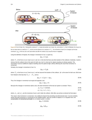 Figure 8.6 A car of mass m1 moving with a velocity of v1 bumps into another car of mass m2 and velocity v2 that it is following. As a result, the
first car slows down to a velocity of v′1 and the second speeds up to a velocity of v′2 . The momentum of each car is changed, but the total
momentum ptot of the two cars is the same before and after the collision (if you assume friction is negligible).
Using the definition of impulse, the change in momentum of car 1 is given by
(8.32)Δp1 = F1Δt,
where F1 is the force on car 1 due to car 2, and Δt is the time the force acts (the duration of the collision). Intuitively, it seems
obvious that the collision time is the same for both cars, but it is only true for objects traveling at ordinary speeds. This
assumption must be modified for objects travelling near the speed of light, without affecting the result that momentum is
conserved.
Similarly, the change in momentum of car 2 is
(8.33)Δp2 = F2Δt,
where F2 is the force on car 2 due to car 1, and we assume the duration of the collision Δt is the same for both cars. We know
from Newton’s third law that F2 = – F1 , and so
(8.34)Δp2 = −F1Δt = −Δp1.
Thus, the changes in momentum are equal and opposite, and
(8.35)Δp1 + Δp2 = 0.
Because the changes in momentum add to zero, the total momentum of the two-car system is constant. That is,
(8.36)p1 + p2 = constant,
(8.37)p1 + p2 = p′1 + p′2,
where p′1 and p′2 are the momenta of cars 1 and 2 after the collision. (We often use primes to denote the final state.)
This result—that momentum is conserved—has validity far beyond the preceding one-dimensional case. It can be similarly
shown that total momentum is conserved for any isolated system, with any number of objects in it. In equation form, the
conservation of momentum principle for an isolated system is written
(8.38)ptot = constant,
or
(8.39)ptot = p′tot,
324 Chapter 8 | Linear Momentum and Collisions
This content is available for free at http://cnx.org/content/col11844/1.13
 