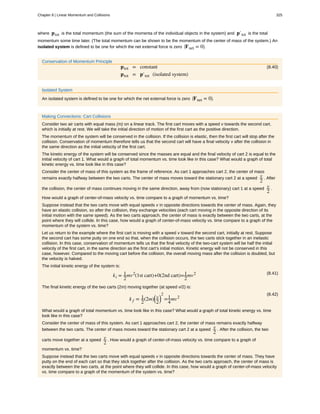 where ptot is the total momentum (the sum of the momenta of the individual objects in the system) and p′tot is the total
momentum some time later. (The total momentum can be shown to be the momentum of the center of mass of the system.) An
isolated system is defined to be one for which the net external force is zero ⎛
⎝Fnet = 0⎞
⎠.
Conservation of Momentum Principle
(8.40)ptot = constant
ptot = p′tot (isolated system)
Isolated System
An isolated system is defined to be one for which the net external force is zero ⎛
⎝Fnet = 0⎞
⎠.
Making Connections: Cart Collisions
Consider two air carts with equal mass (m) on a linear track. The first cart moves with a speed v towards the second cart,
which is initially at rest. We will take the initial direction of motion of the first cart as the positive direction.
The momentum of the system will be conserved in the collision. If the collision is elastic, then the first cart will stop after the
collision. Conservation of momentum therefore tells us that the second cart will have a final velocity v after the collision in
the same direction as the initial velocity of the first cart.
The kinetic energy of the system will be conserved since the masses are equal and the final velocity of cart 2 is equal to the
initial velocity of cart 1. What would a graph of total momentum vs. time look like in this case? What would a graph of total
kinetic energy vs. time look like in this case?
Consider the center of mass of this system as the frame of reference. As cart 1 approaches cart 2, the center of mass
remains exactly halfway between the two carts. The center of mass moves toward the stationary cart 2 at a speed v
2
. After
the collision, the center of mass continues moving in the same direction, away from (now stationary) cart 1 at a speed v
2
.
How would a graph of center-of-mass velocity vs. time compare to a graph of momentum vs. time?
Suppose instead that the two carts move with equal speeds v in opposite directions towards the center of mass. Again, they
have an elastic collision, so after the collision, they exchange velocities (each cart moving in the opposite direction of its
initial motion with the same speed). As the two carts approach, the center of mass is exactly between the two carts, at the
point where they will collide. In this case, how would a graph of center-of-mass velocity vs. time compare to a graph of the
momentum of the system vs. time?
Let us return to the example where the first cart is moving with a speed v toward the second cart, initially at rest. Suppose
the second cart has some putty on one end so that, when the collision occurs, the two carts stick together in an inelastic
collision. In this case, conservation of momentum tells us that the final velocity of the two-cart system will be half the initial
velocity of the first cart, in the same direction as the first cart’s initial motion. Kinetic energy will not be conserved in this
case, however. Compared to the moving cart before the collision, the overall moving mass after the collision is doubled, but
the velocity is halved.
The initial kinetic energy of the system is:
(8.41)
ki = 1
2
mv2
(1st cart)+0(2nd cart)=1
2
mv2
The final kinetic energy of the two carts (2m) moving together (at speed v/2) is:
(8.42)
k f = 1
2
(2m)
⎛
⎝
v
2
⎞
⎠
2
=1
4
mv2
What would a graph of total momentum vs. time look like in this case? What would a graph of total kinetic energy vs. time
look like in this case?
Consider the center of mass of this system. As cart 1 approaches cart 2, the center of mass remains exactly halfway
between the two carts. The center of mass moves toward the stationary cart 2 at a speed v
2
. After the collision, the two
carts move together at a speed v
2
. How would a graph of center-of-mass velocity vs. time compare to a graph of
momentum vs. time?
Suppose instead that the two carts move with equal speeds v in opposite directions towards the center of mass. They have
putty on the end of each cart so that they stick together after the collision. As the two carts approach, the center of mass is
exactly between the two carts, at the point where they will collide. In this case, how would a graph of center-of-mass velocity
vs. time compare to a graph of the momentum of the system vs. time?
Chapter 8 | Linear Momentum and Collisions 325
 
