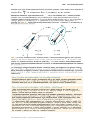 Perhaps an easier way to see that momentum is conserved for an isolated system is to consider Newton’s second law in terms of
momentum, Fnet =
Δptot
Δt
. For an isolated system, ⎛
⎝Fnet = 0⎞
⎠ ; thus, Δptot = 0 , and ptot is constant.
We have noted that the three length dimensions in nature— x , y , and z —are independent, and it is interesting to note that
momentum can be conserved in different ways along each dimension. For example, during projectile motion and where air
resistance is negligible, momentum is conserved in the horizontal direction because horizontal forces are zero and momentum is
unchanged. But along the vertical direction, the net vertical force is not zero and the momentum of the projectile is not
conserved. (See Figure 8.7.) However, if the momentum of the projectile-Earth system is considered in the vertical direction, we
find that the total momentum is conserved.
Figure 8.7 The horizontal component of a projectile’s momentum is conserved if air resistance is negligible, even in this case where a space probe
separates. The forces causing the separation are internal to the system, so that the net external horizontal force Fx – net is still zero. The vertical
component of the momentum is not conserved, because the net vertical force Fy – net is not zero. In the vertical direction, the space probe-Earth
system needs to be considered and we find that the total momentum is conserved. The center of mass of the space probe takes the same path it would
if the separation did not occur.
The conservation of momentum principle can be applied to systems as different as a comet striking Earth and a gas containing
huge numbers of atoms and molecules. Conservation of momentum is violated only when the net external force is not zero. But
another larger system can always be considered in which momentum is conserved by simply including the source of the external
force. For example, in the collision of two cars considered above, the two-car system conserves momentum while each one-car
system does not.
Making Connections: Take-Home Investigation—Drop of Tennis Ball and a Basketball
Hold a tennis ball side by side and in contact with a basketball. Drop the balls together. (Be careful!) What happens? Explain
your observations. Now hold the tennis ball above and in contact with the basketball. What happened? Explain your
observations. What do you think will happen if the basketball ball is held above and in contact with the tennis ball?
Making Connections: Take-Home Investigation—Two Tennis Balls in a Ballistic Trajectory
Tie two tennis balls together with a string about a foot long. Hold one ball and let the other hang down and throw it in a
ballistic trajectory. Explain your observations. Now mark the center of the string with bright ink or attach a brightly colored
sticker to it and throw again. What happened? Explain your observations.
Some aquatic animals such as jellyfish move around based on the principles of conservation of momentum. A jellyfish fills its
umbrella section with water and then pushes the water out resulting in motion in the opposite direction to that of the jet of
water. Squids propel themselves in a similar manner but, in contrast with jellyfish, are able to control the direction in which
they move by aiming their nozzle forward or backward. Typical squids can move at speeds of 8 to 12 km/h.
The ballistocardiograph (BCG) was a diagnostic tool used in the second half of the 20th century to study the strength of the
heart. About once a second, your heart beats, forcing blood into the aorta. A force in the opposite direction is exerted on the
rest of your body (recall Newton’s third law). A ballistocardiograph is a device that can measure this reaction force. This
measurement is done by using a sensor (resting on the person) or by using a moving table suspended from the ceiling. This
technique can gather information on the strength of the heart beat and the volume of blood passing from the heart. However,
the electrocardiogram (ECG or EKG) and the echocardiogram (cardiac ECHO or ECHO; a technique that uses ultrasound to
see an image of the heart) are more widely used in the practice of cardiology.
326 Chapter 8 | Linear Momentum and Collisions
This content is available for free at http://cnx.org/content/col11844/1.13
 