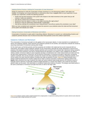 Applying Science Practices: Verifying the Conservation of Linear Momentum
Design an experiment to verify the conservation of linear momentum in a one-dimensional collision, both elastic and
inelastic. For simplicity, try to ensure that friction is minimized so that it has a negligible effect on your experiment. As you
consider your experiment, consider the following questions:
• Predict how the final momentum of the system will compare to the initial momentum of the system that you will
measure. Justify your prediction.
• How will you measure the momentum of each object?
• Should you have two objects in motion or one object bouncing off a rigid surface?
• Should you verify the relationship mathematically or graphically?
• How will you estimate the uncertainty of your measurements? How will you express this uncertainty in your data?
When you have completed each experiment, compare the outcome to your prediction about the initial and final momentum
of the system and evaluate your results.
Making Connections: Conservation of Momentum and Collision
Conservation of momentum is quite useful in describing collisions. Momentum is crucial to our understanding of atomic and
subatomic particles because much of what we know about these particles comes from collision experiments.
Subatomic Collisions and Momentum
The conservation of momentum principle not only applies to the macroscopic objects, it is also essential to our explorations of
atomic and subatomic particles. Giant machines hurl subatomic particles at one another, and researchers evaluate the results by
assuming conservation of momentum (among other things).
On the small scale, we find that particles and their properties are invisible to the naked eye but can be measured with our
instruments, and models of these subatomic particles can be constructed to describe the results. Momentum is found to be a
property of all subatomic particles including massless particles such as photons that compose light. Momentum being a property
of particles hints that momentum may have an identity beyond the description of an object’s mass multiplied by the object’s
velocity. Indeed, momentum relates to wave properties and plays a fundamental role in what measurements are taken and how
we take these measurements. Furthermore, we find that the conservation of momentum principle is valid when considering
systems of particles. We use this principle to analyze the masses and other properties of previously undetected particles, such
as the nucleus of an atom and the existence of quarks that make up particles of nuclei. Figure 8.8 below illustrates how a
particle scattering backward from another implies that its target is massive and dense. Experiments seeking evidence that
quarks make up protons (one type of particle that makes up nuclei) scattered high-energy electrons off of protons (nuclei of
hydrogen atoms). Electrons occasionally scattered straight backward in a manner that implied a very small and very dense
particle makes up the proton—this observation is considered nearly direct evidence of quarks. The analysis was based partly on
the same conservation of momentum principle that works so well on the large scale.
Figure 8.8 A subatomic particle scatters straight backward from a target particle. In experiments seeking evidence for quarks, electrons were observed
to occasionally scatter straight backward from a proton.
Chapter 8 | Linear Momentum and Collisions 327
 