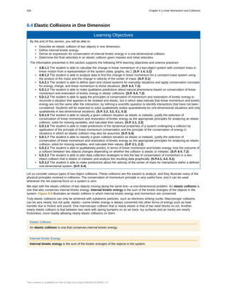 8.4 Elastic Collisions in One Dimension
Learning Objectives
By the end of this section, you will be able to:
• Describe an elastic collision of two objects in one dimension.
• Define internal kinetic energy.
• Derive an expression for conservation of internal kinetic energy in a one-dimensional collision.
• Determine the final velocities in an elastic collision given masses and initial velocities.
The information presented in this section supports the following AP® learning objectives and science practices:
• 4.B.1.1 The student is able to calculate the change in linear momentum of a two-object system with constant mass in
linear motion from a representation of the system (data, graphs, etc.). (S.P. 1.4, 2.2)
• 4.B.1.2 The student is able to analyze data to find the change in linear momentum for a constant-mass system using
the product of the mass and the change in velocity of the center of mass. (S.P. 5.1)
• 5.A.2.1 The student is able to define open and closed systems for everyday situations and apply conservation concepts
for energy, charge, and linear momentum to those situations. (S.P. 6.4, 7.2)
• 5.D.1.1 The student is able to make qualitative predictions about natural phenomena based on conservation of linear
momentum and restoration of kinetic energy in elastic collisions. (S.P. 6.4, 7.2)
• 5.D.1.2 The student is able to apply the principles of conservation of momentum and restoration of kinetic energy to
reconcile a situation that appears to be isolated and elastic, but in which data indicate that linear momentum and kinetic
energy are not the same after the interaction, by refining a scientific question to identify interactions that have not been
considered. Students will be expected to solve qualitatively and/or quantitatively for one-dimensional situations and only
qualitatively in two-dimensional situations. (S.P. 2.2, 3.2, 5.1, 5.3)
• 5.D.1.5 The student is able to classify a given collision situation as elastic or inelastic, justify the selection of
conservation of linear momentum and restoration of kinetic energy as the appropriate principles for analyzing an elastic
collision, solve for missing variables, and calculate their values. (S.P. 2.1, 2.2)
• 5.D.1.6 The student is able to make predictions of the dynamical properties of a system undergoing a collision by
application of the principle of linear momentum conservation and the principle of the conservation of energy in
situations in which an elastic collision may also be assumed. (S.P. 6.4)
• 5.D.1.7 The student is able to classify a given collision situation as elastic or inelastic, justify the selection of
conservation of linear momentum and restoration of kinetic energy as the appropriate principles for analyzing an elastic
collision, solve for missing variables, and calculate their values. (S.P. 2.1, 2.2)
• 5.D.2.1 The student is able to qualitatively predict, in terms of linear momentum and kinetic energy, how the outcome of
a collision between two objects changes depending on whether the collision is elastic or inelastic. (S.P. 6.4, 7.2)
• 5.D.2.2 The student is able to plan data collection strategies to test the law of conservation of momentum in a two-
object collision that is elastic or inelastic and analyze the resulting data graphically. (S.P.4.1, 4.2, 5.1)
• 5.D.3.2 The student is able to make predictions about the velocity of the center of mass for interactions within a defined
one-dimensional system. (S.P. 6.4)
Let us consider various types of two-object collisions. These collisions are the easiest to analyze, and they illustrate many of the
physical principles involved in collisions. The conservation of momentum principle is very useful here, and it can be used
whenever the net external force on a system is zero.
We start with the elastic collision of two objects moving along the same line—a one-dimensional problem. An elastic collision is
one that also conserves internal kinetic energy. Internal kinetic energy is the sum of the kinetic energies of the objects in the
system. Figure 8.9 illustrates an elastic collision in which internal kinetic energy and momentum are conserved.
Truly elastic collisions can only be achieved with subatomic particles, such as electrons striking nuclei. Macroscopic collisions
can be very nearly, but not quite, elastic—some kinetic energy is always converted into other forms of energy such as heat
transfer due to friction and sound. One macroscopic collision that is nearly elastic is that of two steel blocks on ice. Another
nearly elastic collision is that between two carts with spring bumpers on an air track. Icy surfaces and air tracks are nearly
frictionless, more readily allowing nearly elastic collisions on them.
Elastic Collision
An elastic collision is one that conserves internal kinetic energy.
Internal Kinetic Energy
Internal kinetic energy is the sum of the kinetic energies of the objects in the system.
328 Chapter 8 | Linear Momentum and Collisions
This content is available for free at http://cnx.org/content/col11844/1.13
 