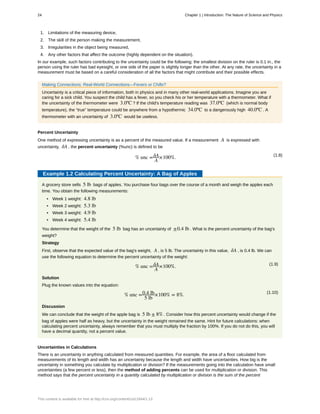 1. Limitations of the measuring device,
2. The skill of the person making the measurement,
3. Irregularities in the object being measured,
4. Any other factors that affect the outcome (highly dependent on the situation).
In our example, such factors contributing to the uncertainty could be the following: the smallest division on the ruler is 0.1 in., the
person using the ruler has bad eyesight, or one side of the paper is slightly longer than the other. At any rate, the uncertainty in a
measurement must be based on a careful consideration of all the factors that might contribute and their possible effects.
Making Connections: Real-World Connections—Fevers or Chills?
Uncertainty is a critical piece of information, both in physics and in many other real-world applications. Imagine you are
caring for a sick child. You suspect the child has a fever, so you check his or her temperature with a thermometer. What if
the uncertainty of the thermometer were 3.0ºC ? If the child's temperature reading was 37.0ºC (which is normal body
temperature), the “true” temperature could be anywhere from a hypothermic 34.0ºC to a dangerously high 40.0ºC . A
thermometer with an uncertainty of 3.0ºC would be useless.
Percent Uncertainty
One method of expressing uncertainty is as a percent of the measured value. If a measurement A is expressed with
uncertainty, δA , the percent uncertainty (%unc) is defined to be
(1.8)
% unc =δA
A
×100%.
Example 1.2 Calculating Percent Uncertainty: A Bag of Apples
A grocery store sells 5 lb bags of apples. You purchase four bags over the course of a month and weigh the apples each
time. You obtain the following measurements:
• Week 1 weight: 4.8 lb
• Week 2 weight: 5.3 lb
• Week 3 weight: 4.9 lb
• Week 4 weight: 5.4 lb
You determine that the weight of the 5 lb bag has an uncertainty of ±0.4 lb . What is the percent uncertainty of the bag's
weight?
Strategy
First, observe that the expected value of the bag's weight, A , is 5 lb. The uncertainty in this value, δA , is 0.4 lb. We can
use the following equation to determine the percent uncertainty of the weight:
(1.9)
% unc =δA
A
×100%.
Solution
Plug the known values into the equation:
(1.10)
% unc =0.4 lb
5 lb
×100% = 8%.
Discussion
We can conclude that the weight of the apple bag is 5 lb ± 8% . Consider how this percent uncertainty would change if the
bag of apples were half as heavy, but the uncertainty in the weight remained the same. Hint for future calculations: when
calculating percent uncertainty, always remember that you must multiply the fraction by 100%. If you do not do this, you will
have a decimal quantity, not a percent value.
Uncertainties in Calculations
There is an uncertainty in anything calculated from measured quantities. For example, the area of a floor calculated from
measurements of its length and width has an uncertainty because the length and width have uncertainties. How big is the
uncertainty in something you calculate by multiplication or division? If the measurements going into the calculation have small
uncertainties (a few percent or less), then the method of adding percents can be used for multiplication or division. This
method says that the percent uncertainty in a quantity calculated by multiplication or division is the sum of the percent
24 Chapter 1 | Introduction: The Nature of Science and Physics
This content is available for free at http://cnx.org/content/col11844/1.13
 