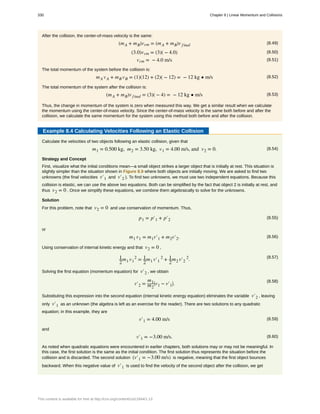 After the collision, the center-of-mass velocity is the same:
(8.49)(mA + mB)vcm = (mA + mB)v final
(8.50)(3.0)vcm = (3)( − 4.0)
(8.51)vcm = − 4.0 m/s
The total momentum of the system before the collision is:
(8.52)mA vA + mB vB = (1)(12) + (2)( − 12) = − 12 kg • m/s
The total momentum of the system after the collision is:
(8.53)(mA + mB)v final = (3)( − 4) = − 12 kg • m/s
Thus, the change in momentum of the system is zero when measured this way. We get a similar result when we calculate
the momentum using the center-of-mass velocity. Since the center-of-mass velocity is the same both before and after the
collision, we calculate the same momentum for the system using this method both before and after the collision.
Example 8.4 Calculating Velocities Following an Elastic Collision
Calculate the velocities of two objects following an elastic collision, given that
(8.54)m1 = 0.500 kg, m2 = 3.50 kg, v1 = 4.00 m/s, and v2 = 0.
Strategy and Concept
First, visualize what the initial conditions mean—a small object strikes a larger object that is initially at rest. This situation is
slightly simpler than the situation shown in Figure 8.9 where both objects are initially moving. We are asked to find two
unknowns (the final velocities v′1 and v′2 ). To find two unknowns, we must use two independent equations. Because this
collision is elastic, we can use the above two equations. Both can be simplified by the fact that object 2 is initially at rest, and
thus v2 = 0 . Once we simplify these equations, we combine them algebraically to solve for the unknowns.
Solution
For this problem, note that v2 = 0 and use conservation of momentum. Thus,
(8.55)p1 = p′1 + p′2
or
(8.56)m1 v1 = m1v′1 + m2v′2.
Using conservation of internal kinetic energy and that v2 = 0 ,
(8.57)1
2
m1 v1
2
= 1
2
m1 v′1
2
+ 1
2
m2 v′2
2
.
Solving the first equation (momentum equation) for v′2 , we obtain
(8.58)
v′2 =
m1
m2
⎛
⎝v1 − v′1
⎞
⎠.
Substituting this expression into the second equation (internal kinetic energy equation) eliminates the variable v′2 , leaving
only v′1 as an unknown (the algebra is left as an exercise for the reader). There are two solutions to any quadratic
equation; in this example, they are
(8.59)v′1 = 4.00 m/s
and
(8.60)v′1 = −3.00 m/s.
As noted when quadratic equations were encountered in earlier chapters, both solutions may or may not be meaningful. In
this case, the first solution is the same as the initial condition. The first solution thus represents the situation before the
collision and is discarded. The second solution (v′1 = −3.00 m/s) is negative, meaning that the first object bounces
backward. When this negative value of v′1 is used to find the velocity of the second object after the collision, we get
330 Chapter 8 | Linear Momentum and Collisions
This content is available for free at http://cnx.org/content/col11844/1.13
 