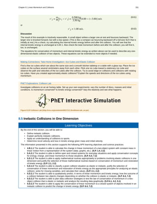 (8.61)
v′2 =
m1
m2
⎛
⎝v1 − v′1
⎞
⎠ =
0.500 kg
3.50 kg
⎡
⎣4.00 − (−3.00)⎤
⎦ m/s
or
(8.62)v′2 = 1.00 m/s.
Discussion
The result of this example is intuitively reasonable. A small object strikes a larger one at rest and bounces backward. The
larger one is knocked forward, but with a low speed. (This is like a compact car bouncing backward off a full-size SUV that is
initially at rest.) As a check, try calculating the internal kinetic energy before and after the collision. You will see that the
internal kinetic energy is unchanged at 4.00 J. Also check the total momentum before and after the collision; you will find it,
too, is unchanged.
The equations for conservation of momentum and internal kinetic energy as written above can be used to describe any one-
dimensional elastic collision of two objects. These equations can be extended to more objects if needed.
Making Connections: Take-Home Investigation—Ice Cubes and Elastic Collision
Find a few ice cubes which are about the same size and a smooth kitchen tabletop or a table with a glass top. Place the ice
cubes on the surface several centimeters away from each other. Flick one ice cube toward a stationary ice cube and
observe the path and velocities of the ice cubes after the collision. Try to avoid edge-on collisions and collisions with rotating
ice cubes. Have you created approximately elastic collisions? Explain the speeds and directions of the ice cubes using
momentum.
PhET Explorations: Collision Lab
Investigate collisions on an air hockey table. Set up your own experiments: vary the number of discs, masses and initial
conditions. Is momentum conserved? Is kinetic energy conserved? Vary the elasticity and see what happens.
Figure 8.10 Collision Lab (http://cnx.org/content/m55171/1.3/collision-lab_en.jar)
8.5 Inelastic Collisions in One Dimension
Learning Objectives
By the end of this section, you will be able to:
• Define inelastic collision.
• Explain perfectly inelastic collisions.
• Apply an understanding of collisions to sports.
• Determine recoil velocity and loss in kinetic energy given mass and initial velocity.
The information presented in this section supports the following AP® learning objectives and science practices:
• 4.B.1.1 The student is able to calculate the change in linear momentum of a two-object system with constant mass in
linear motion from a representation of the system (data, graphs, etc.). (S.P. 1.4, 2.2)
• 5.A.2.1 The student is able to define open and closed systems for everyday situations and apply conservation concepts
for energy, charge, and linear momentum to those situations. (S.P. 6.4, 7.2)
• 5.D.1.3 The student is able to apply mathematical routines appropriately to problems involving elastic collisions in one
dimension and justify the selection of those mathematical routines based on conservation of momentum and restoration
of kinetic energy. (S.P. 2.1, 2.2)
• 5.D.1.5 The student is able to classify a given collision situation as elastic or inelastic, justify the selection of
conservation of linear momentum and restoration of kinetic energy as the appropriate principles for analyzing an elastic
collision, solve for missing variables, and calculate their values. (S.P. 2.1, 2.2)
• 5.D.2.1 The student is able to qualitatively predict, in terms of linear momentum and kinetic energy, how the outcome of
a collision between two objects changes depending on whether the collision is elastic or inelastic. (S.P. 6.4, 7.2)
• 5.D.2.2 The student is able to plan data collection strategies to test the law of conservation of momentum in a two-
object collision that is elastic or inelastic and analyze the resulting data graphically. (S.P.4.1, 4.2, 5.1)
• 5.D.2.3 The student is able to apply the conservation of linear momentum to a closed system of objects involved in an
inelastic collision to predict the change in kinetic energy. (S.P. 6.4, 7.2)
Chapter 8 | Linear Momentum and Collisions 331
 