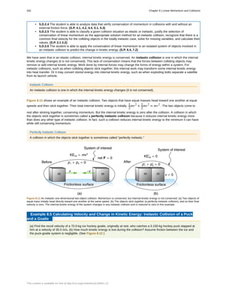 • 5.D.2.4 The student is able to analyze data that verify conservation of momentum in collisions with and without an
external friction force. (S.P. 4.1, 4.2, 4.4, 5.1, 5.3)
• 5.D.2.5 The student is able to classify a given collision situation as elastic or inelastic, justify the selection of
conservation of linear momentum as the appropriate solution method for an inelastic collision, recognize that there is a
common final velocity for the colliding objects in the totally inelastic case, solve for missing variables, and calculate their
values. (S.P. 2.1 2.2)
• 5.D.2.6 The student is able to apply the conservation of linear momentum to an isolated system of objects involved in
an inelastic collision to predict the change in kinetic energy. (S.P. 6.4, 7.2)
We have seen that in an elastic collision, internal kinetic energy is conserved. An inelastic collision is one in which the internal
kinetic energy changes (it is not conserved). This lack of conservation means that the forces between colliding objects may
remove or add internal kinetic energy. Work done by internal forces may change the forms of energy within a system. For
inelastic collisions, such as when colliding objects stick together, this internal work may transform some internal kinetic energy
into heat transfer. Or it may convert stored energy into internal kinetic energy, such as when exploding bolts separate a satellite
from its launch vehicle.
Inelastic Collision
An inelastic collision is one in which the internal kinetic energy changes (it is not conserved).
Figure 8.11 shows an example of an inelastic collision. Two objects that have equal masses head toward one another at equal
speeds and then stick together. Their total internal kinetic energy is initially 1
2
mv2
+ 1
2
mv2
= mv2
. The two objects come to
rest after sticking together, conserving momentum. But the internal kinetic energy is zero after the collision. A collision in which
the objects stick together is sometimes called a perfectly inelastic collision because it reduces internal kinetic energy more
than does any other type of inelastic collision. In fact, such a collision reduces internal kinetic energy to the minimum it can have
while still conserving momentum.
Perfectly Inelastic Collision
A collision in which the objects stick together is sometimes called “perfectly inelastic.”
Figure 8.11 An inelastic one-dimensional two-object collision. Momentum is conserved, but internal kinetic energy is not conserved. (a) Two objects of
equal mass initially head directly toward one another at the same speed. (b) The objects stick together (a perfectly inelastic collision), and so their final
velocity is zero. The internal kinetic energy of the system changes in any inelastic collision and is reduced to zero in this example.
Example 8.5 Calculating Velocity and Change in Kinetic Energy: Inelastic Collision of a Puck
and a Goalie
(a) Find the recoil velocity of a 70.0-kg ice hockey goalie, originally at rest, who catches a 0.150-kg hockey puck slapped at
him at a velocity of 35.0 m/s. (b) How much kinetic energy is lost during the collision? Assume friction between the ice and
the puck-goalie system is negligible. (See Figure 8.12 )
332 Chapter 8 | Linear Momentum and Collisions
This content is available for free at http://cnx.org/content/col11844/1.13
 