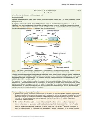 (8.70)KE′int − KEint = 0.196 J − 91.9 J
= − 91.7 J
where the minus sign indicates that the energy was lost.
Discussion for (b)
Nearly all of the initial internal kinetic energy is lost in this perfectly inelastic collision. KEint is mostly converted to thermal
energy and sound.
During some collisions, the objects do not stick together and less of the internal kinetic energy is removed—such as
happens in most automobile accidents. Alternatively, stored energy may be converted into internal kinetic energy during a
collision. Figure 8.13 shows a one-dimensional example in which two carts on an air track collide, releasing potential energy
from a compressed spring. Example 8.6 deals with data from such a collision.
Figure 8.13 An air track is nearly frictionless, so that momentum is conserved. Motion is one-dimensional. In this collision, examined in Example
8.6, the potential energy of a compressed spring is released during the collision and is converted to internal kinetic energy.
Collisions are particularly important in sports and the sporting and leisure industry utilizes elastic and inelastic collisions. Let
us look briefly at tennis. Recall that in a collision, it is momentum and not force that is important. So, a heavier tennis racquet
will have the advantage over a lighter one. This conclusion also holds true for other sports—a lightweight bat (such as a
softball bat) cannot hit a hardball very far.
The location of the impact of the tennis ball on the racquet is also important, as is the part of the stroke during which the
impact occurs. A smooth motion results in the maximizing of the velocity of the ball after impact and reduces sports injuries
such as tennis elbow. A tennis player tries to hit the ball on the “sweet spot” on the racquet, where the vibration and impact
are minimized and the ball is able to be given more velocity. Sports science and technologies also use physics concepts
such as momentum and rotational motion and vibrations.
Take-Home Experiment—Bouncing of Tennis Ball
1. Find a racquet (a tennis, badminton, or other racquet will do). Place the racquet on the floor and stand on the handle.
Drop a tennis ball on the strings from a measured height. Measure how high the ball bounces. Now ask a friend to hold
the racquet firmly by the handle and drop a tennis ball from the same measured height above the racquet. Measure
how high the ball bounces and observe what happens to your friend’s hand during the collision. Explain your
observations and measurements.
2. The coefficient of restitution (c) is a measure of the elasticity of a collision between a ball and an object, and is
defined as the ratio of the speeds after and before the collision. A perfectly elastic collision has a c of 1. For a ball
bouncing off the floor (or a racquet on the floor), c can be shown to be c = (h / H)1 / 2
where h is the height to
which the ball bounces and H is the height from which the ball is dropped. Determine c for the cases in Part 1 and
334 Chapter 8 | Linear Momentum and Collisions
This content is available for free at http://cnx.org/content/col11844/1.13
 