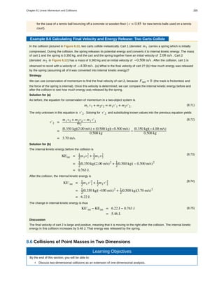 for the case of a tennis ball bouncing off a concrete or wooden floor ( c = 0.85 for new tennis balls used on a tennis
court).
Example 8.6 Calculating Final Velocity and Energy Release: Two Carts Collide
In the collision pictured in Figure 8.13, two carts collide inelastically. Cart 1 (denoted m1 carries a spring which is initially
compressed. During the collision, the spring releases its potential energy and converts it to internal kinetic energy. The mass
of cart 1 and the spring is 0.350 kg, and the cart and the spring together have an initial velocity of 2.00 m/s . Cart 2
(denoted m2 in Figure 8.13) has a mass of 0.500 kg and an initial velocity of −0.500 m/s . After the collision, cart 1 is
observed to recoil with a velocity of −4.00 m/s . (a) What is the final velocity of cart 2? (b) How much energy was released
by the spring (assuming all of it was converted into internal kinetic energy)?
Strategy
We can use conservation of momentum to find the final velocity of cart 2, because Fnet = 0 (the track is frictionless and
the force of the spring is internal). Once this velocity is determined, we can compare the internal kinetic energy before and
after the collision to see how much energy was released by the spring.
Solution for (a)
As before, the equation for conservation of momentum in a two-object system is
(8.71)m1 v1 + m2v2 = m1v′1 + m2v′2 .
The only unknown in this equation is v′2 . Solving for v′2 and substituting known values into the previous equation yields
(8.72)
v′2 =
m1 v1 + m2v2 − m1 v′1
m2
=
⎛
⎝0.350 kg⎞
⎠(2.00 m/s) + ⎛
⎝0.500 kg⎞
⎠(−0.500 m/s)
0.500 kg
−
⎛
⎝0.350 kg⎞
⎠(−4.00 m/s)
0.500 kg
= 3.70 m/s.
Solution for (b)
The internal kinetic energy before the collision is
(8.73)
KEint = 1
2
m1 v1
2
+ 1
2
m2 v2
2
= 1
2
⎛
⎝0.350 kg⎞
⎠(2.00 m/s)2
+ 1
2
⎛
⎝0.500 kg⎞
⎠( – 0.500 m/s)2
= 0.763 J.
After the collision, the internal kinetic energy is
(8.74)
KE′int = 1
2
m1 v′1
2
+ 1
2
m2 v′2
2
= 1
2
⎛
⎝0.350 kg⎞
⎠(-4.00 m/s)2
+ 1
2
⎛
⎝0.500 kg⎞
⎠(3.70 m/s)2
= 6.22 J.
The change in internal kinetic energy is thus
(8.75)KE′int − KEint = 6.22 J − 0.763 J
= 5.46 J.
Discussion
The final velocity of cart 2 is large and positive, meaning that it is moving to the right after the collision. The internal kinetic
energy in this collision increases by 5.46 J. That energy was released by the spring.
8.6 Collisions of Point Masses in Two Dimensions
Learning Objectives
By the end of this section, you will be able to:
• Discuss two-dimensional collisions as an extension of one-dimensional analysis.
Chapter 8 | Linear Momentum and Collisions 335
 