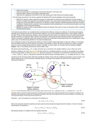 • Define point masses.
• Derive an expression for conservation of momentum along the x-axis and y-axis.
• Describe elastic collisions of two objects with equal mass.
• Determine the magnitude and direction of the final velocity given initial velocity and scattering angle.
The information presented in this section supports the following AP® learning objectives and science practices:
• 5.D.1.2 The student is able to apply the principles of conservation of momentum and restoration of kinetic energy to
reconcile a situation that appears to be isolated and elastic, but in which data indicate that linear momentum and kinetic
energy are not the same after the interaction, by refining a scientific question to identify interactions that have not been
considered. Students will be expected to solve qualitatively and/or quantitatively for one-dimensional situations and only
qualitatively in two-dimensional situations.
• 5.D.3.3 The student is able to make predictions about the velocity of the center of mass for interactions within a defined
two-dimensional system.
In the previous two sections, we considered only one-dimensional collisions; during such collisions, the incoming and outgoing
velocities are all along the same line. But what about collisions, such as those between billiard balls, in which objects scatter to
the side? These are two-dimensional collisions, and we shall see that their study is an extension of the one-dimensional analysis
already presented. The approach taken (similar to the approach in discussing two-dimensional kinematics and dynamics) is to
choose a convenient coordinate system and resolve the motion into components along perpendicular axes. Resolving the motion
yields a pair of one-dimensional problems to be solved simultaneously.
One complication arising in two-dimensional collisions is that the objects might rotate before or after their collision. For example,
if two ice skaters hook arms as they pass by one another, they will spin in circles. We will not consider such rotation until later,
and so for now we arrange things so that no rotation is possible. To avoid rotation, we consider only the scattering of point
masses—that is, structureless particles that cannot rotate or spin.
We start by assuming that Fnet = 0 , so that momentum p is conserved. The simplest collision is one in which one of the
particles is initially at rest. (See Figure 8.14.) The best choice for a coordinate system is one with an axis parallel to the velocity
of the incoming particle, as shown in Figure 8.14. Because momentum is conserved, the components of momentum along the
x - and y -axes (px and py) will also be conserved, but with the chosen coordinate system, py is initially zero and px is the
momentum of the incoming particle. Both facts simplify the analysis. (Even with the simplifying assumptions of point masses, one
particle initially at rest, and a convenient coordinate system, we still gain new insights into nature from the analysis of two-
dimensional collisions.)
Figure 8.14 A two-dimensional collision with the coordinate system chosen so that m2 is initially at rest and v1 is parallel to the x -axis. This
coordinate system is sometimes called the laboratory coordinate system, because many scattering experiments have a target that is stationary in the
laboratory, while particles are scattered from it to determine the particles that make-up the target and how they are bound together. The particles may
not be observed directly, but their initial and final velocities are.
Along the x -axis, the equation for conservation of momentum is
(8.76)p1x + p2x = p′1x + p′2x.
Where the subscripts denote the particles and axes and the primes denote the situation after the collision. In terms of masses
and velocities, this equation is
(8.77)m1 v1x + m2v2x = m1v′1x + m2v′2x.
But because particle 2 is initially at rest, this equation becomes
(8.78)m1 v1x = m1v′1x + m2v′2x.
336 Chapter 8 | Linear Momentum and Collisions
This content is available for free at http://cnx.org/content/col11844/1.13
 