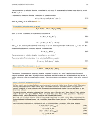 The components of the velocities along the x -axis have the form v cos θ . Because particle 1 initially moves along the x -axis,
we find v1x = v1 .
Conservation of momentum along the x -axis gives the following equation:
(8.79)m1 v1 = m1v′1 cos θ1 + m2v′2 cos θ2,
where θ1 and θ2 are as shown in Figure 8.14.
Conservation of Momentum along the x -axis
(8.80)m1 v1 = m1v′1 cos θ1 + m2v′2 cos θ2
Along the y -axis, the equation for conservation of momentum is
(8.81)p1y + p2y = p′1y + p′2y
or
(8.82)m1 v1y + m2v2y = m1v′1y + m2v′2y.
But v1y is zero, because particle 1 initially moves along the x -axis. Because particle 2 is initially at rest, v2y is also zero. The
equation for conservation of momentum along the y -axis becomes
(8.83)0 = m1v′1y + m2v′2y.
The components of the velocities along the y -axis have the form v sin θ .
Thus, conservation of momentum along the y -axis gives the following equation:
(8.84)0 = m1v′1 sin θ1 + m2v′2 sin θ2.
Conservation of Momentum along the y -axis
(8.85)0 = m1v′1 sin θ1 + m2v′2 sin θ2
The equations of conservation of momentum along the x -axis and y -axis are very useful in analyzing two-dimensional
collisions of particles, where one is originally stationary (a common laboratory situation). But two equations can only be used to
find two unknowns, and so other data may be necessary when collision experiments are used to explore nature at the subatomic
level.
Making Connections: Real World Connections
We have seen, in one-dimensional collisions when momentum is conserved, that the center-of-mass velocity of the system
remains unchanged as a result of the collision. If you calculate the momentum and center-of-mass velocity before the
collision, you will get the same answer as if you calculate both quantities after the collision. This logic also works for two-
dimensional collisions.
For example, consider two cars of equal mass. Car A is driving east (+x-direction) with a speed of 40 m/s. Car B is driving
north (+y-direction) with a speed of 80 m/s. What is the velocity of the center-of-mass of this system before and after an
inelastic collision, in which the cars move together as one mass after the collision?
Since both cars have equal mass, the center-of-mass velocity components are just the average of the components of the
individual velocities before the collision. The x-component of the center of mass velocity is 20 m/s, and the y-component is
40 m/s.
Using momentum conservation for the collision in both the x-component and y-component yields similar answers:
(8.86)m(40) + m(0) = (2m)vfinal(x)
(8.87)vfinal(x) = 20 m/s
(8.88)m(0) + m(80) = (2m)vfinal(y)
(8.89)vfinal(y) = 40 m/s
Chapter 8 | Linear Momentum and Collisions 337
 