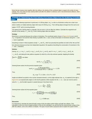 Since the two masses move together after the collision, the velocity of this combined object is equal to the center-of-mass
velocity. Thus, the center-of-mass velocity before and after the collision is identical, even in two-dimensional collisions, when
momentum is conserved.
Example 8.7 Determining the Final Velocity of an Unseen Object from the Scattering of Another
Object
Suppose the following experiment is performed. A 0.250-kg object (m1) is slid on a frictionless surface into a dark room,
where it strikes an initially stationary object with mass of 0.400 kg (m2) . The 0.250-kg object emerges from the room at an
angle of 45.0º with its incoming direction.
The speed of the 0.250-kg object is originally 2.00 m/s and is 1.50 m/s after the collision. Calculate the magnitude and
direction of the velocity (v′2 and θ2) of the 0.400-kg object after the collision.
Strategy
Momentum is conserved because the surface is frictionless. The coordinate system shown in Figure 8.15 is one in which
m2 is originally at rest and the initial velocity is parallel to the x -axis, so that conservation of momentum along the x - and
y -axes is applicable.
Everything is known in these equations except v′2 and θ2 , which are precisely the quantities we wish to find. We can find
two unknowns because we have two independent equations: the equations describing the conservation of momentum in the
x - and y -directions.
Solution
Solving m1 v1 = m1v′1 cos θ1 + m2v′2 cos θ2 for v2′ cos θ2 and 0 = m1v′1 sin θ1 + m2v′2 sin θ2 for
v′2 sin θ2 and taking the ratio yields an equation (in which θ2 is the only unknown quantity. Applying the identity
⎛
⎝tan θ = sin θ
cos θ
⎞
⎠ , we obtain:
(8.90)
tan θ2 =
v′1 sin θ1
v′1 cos θ1 − v1
.
Entering known values into the previous equation gives
(8.91)
tan θ2 =
(1.50 m/s)(0.7071)
(1.50 m/s)(0.7071) − 2.00 m/s
= −1.129.
Thus,
(8.92)θ2 = tan−1
(−1.129) = 311.5º ≈ 312º.
Angles are defined as positive in the counter clockwise direction, so this angle indicates that m2 is scattered to the right in
Figure 8.15, as expected (this angle is in the fourth quadrant). Either equation for the x - or y -axis can now be used to
solve for v′2 , but the latter equation is easiest because it has fewer terms.
(8.93)
v′2 = −
m1
m2
v′1
sin θ1
sin θ2
Entering known values into this equation gives
(8.94)
v′2 = −
⎛
⎝
0.250 kg
0.400 kg
⎞
⎠(1.50 m/s)
⎛
⎝
0.7071
−0.7485
⎞
⎠.
Thus,
(8.95)v′2 = 0.886 m/s.
Discussion
It is instructive to calculate the internal kinetic energy of this two-object system before and after the collision. (This
calculation is left as an end-of-chapter problem.) If you do this calculation, you will find that the internal kinetic energy is less
after the collision, and so the collision is inelastic. This type of result makes a physicist want to explore the system further.
338 Chapter 8 | Linear Momentum and Collisions
This content is available for free at http://cnx.org/content/col11844/1.13
 