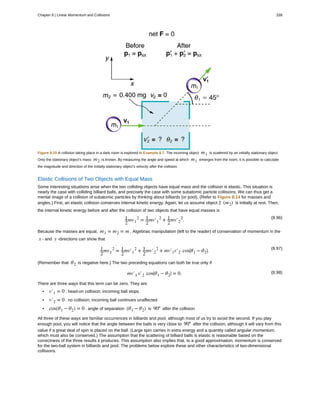Figure 8.15 A collision taking place in a dark room is explored in Example 8.7. The incoming object m1 is scattered by an initially stationary object.
Only the stationary object’s mass m2 is known. By measuring the angle and speed at which m1 emerges from the room, it is possible to calculate
the magnitude and direction of the initially stationary object’s velocity after the collision.
Elastic Collisions of Two Objects with Equal Mass
Some interesting situations arise when the two colliding objects have equal mass and the collision is elastic. This situation is
nearly the case with colliding billiard balls, and precisely the case with some subatomic particle collisions. We can thus get a
mental image of a collision of subatomic particles by thinking about billiards (or pool). (Refer to Figure 8.14 for masses and
angles.) First, an elastic collision conserves internal kinetic energy. Again, let us assume object 2 (m2) is initially at rest. Then,
the internal kinetic energy before and after the collision of two objects that have equal masses is
(8.96)1
2
mv1
2
= 1
2
mv′1
2
+ 1
2
mv′2
2
.
Because the masses are equal, m1 = m2 = m . Algebraic manipulation (left to the reader) of conservation of momentum in the
x - and y -directions can show that
(8.97)1
2
mv1
2
= 1
2
mv′1
2
+ 1
2
mv′2
2
+ mv′1v′2 cos⎛
⎝θ1 − θ2
⎞
⎠.
(Remember that θ2 is negative here.) The two preceding equations can both be true only if
(8.98)mv′1 v′2 cos⎛
⎝θ1 − θ2
⎞
⎠ = 0.
There are three ways that this term can be zero. They are
• v′1 = 0 : head-on collision; incoming ball stops
• v′2 = 0 : no collision; incoming ball continues unaffected
• cos(θ1 − θ2) = 0 : angle of separation (θ1 − θ2) is 90º after the collision
All three of these ways are familiar occurrences in billiards and pool, although most of us try to avoid the second. If you play
enough pool, you will notice that the angle between the balls is very close to 90º after the collision, although it will vary from this
value if a great deal of spin is placed on the ball. (Large spin carries in extra energy and a quantity called angular momentum,
which must also be conserved.) The assumption that the scattering of billiard balls is elastic is reasonable based on the
correctness of the three results it produces. This assumption also implies that, to a good approximation, momentum is conserved
for the two-ball system in billiards and pool. The problems below explore these and other characteristics of two-dimensional
collisions.
Chapter 8 | Linear Momentum and Collisions 339
 