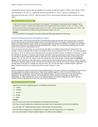 uncertainties in the items used to make the calculation. For example, if a floor has a length of 4.00 m and a width of 3.00 m ,
with uncertainties of 2% and 1% , respectively, then the area of the floor is 12.0 m2
and has an uncertainty of 3% .
(Expressed as an area this is 0.36 m2
, which we round to 0.4 m2
since the area of the floor is given to a tenth of a square
meter.)
Check Your Understanding
A high school track coach has just purchased a new stopwatch. The stopwatch manual states that the stopwatch has an
uncertainty of ±0.05 s . Runners on the track coach's team regularly clock 100 m sprints of 11.49 s to 15.01 s . At the
school's last track meet, the first-place sprinter came in at 12.04 s and the second-place sprinter came in at 12.07 s . Will
the coach's new stopwatch be helpful in timing the sprint team? Why or why not?
Solution
No, the uncertainty in the stopwatch is too great to effectively differentiate between the sprint times.
Precision of Measuring Tools and Significant Figures
An important factor in the accuracy and precision of measurements involves the precision of the measuring tool. In general, a
precise measuring tool is one that can measure values in very small increments. For example, a standard ruler can measure
length to the nearest millimeter, while a caliper can measure length to the nearest 0.01 millimeter. The caliper is a more precise
measuring tool because it can measure extremely small differences in length. The more precise the measuring tool, the more
precise and accurate the measurements can be.
When we express measured values, we can only list as many digits as we initially measured with our measuring tool. For
example, if you use a standard ruler to measure the length of a stick, you may measure it to be 36.7 cm . You could not express
this value as 36.71 cm because your measuring tool was not precise enough to measure a hundredth of a centimeter. It should
be noted that the last digit in a measured value has been estimated in some way by the person performing the measurement.
For example, the person measuring the length of a stick with a ruler notices that the stick length seems to be somewhere in
between 36.6 cm and 36.7 cm , and he or she must estimate the value of the last digit. Using the method of significant
figures, the rule is that the last digit written down in a measurement is the first digit with some uncertainty. In order to determine
the number of significant digits in a value, start with the first measured value at the left and count the number of digits through the
last digit written on the right. For example, the measured value 36.7 cm has three digits, or significant figures. Significant
figures indicate the precision of a measuring tool that was used to measure a value.
Zeros
Special consideration is given to zeros when counting significant figures. The zeros in 0.053 are not significant, because they are
only placekeepers that locate the decimal point. There are two significant figures in 0.053. The zeros in 10.053 are not
placekeepers but are significant—this number has five significant figures. The zeros in 1300 may or may not be significant
depending on the style of writing numbers. They could mean the number is known to the last digit, or they could be
placekeepers. So 1300 could have two, three, or four significant figures. (To avoid this ambiguity, write 1300 in scientific
notation.) Zeros are significant except when they serve only as placekeepers.
Check Your Understanding
Determine the number of significant figures in the following measurements:
a. 0.0009
b. 15,450.0
c. 6×103
d. 87.990
e. 30.42
Solution
(a) 1; the zeros in this number are placekeepers that indicate the decimal point
(b) 6; here, the zeros indicate that a measurement was made to the 0.1 decimal point, so the zeros are significant
(c) 1; the value 103
signifies the decimal place, not the number of measured values
(d) 5; the final zero indicates that a measurement was made to the 0.001 decimal point, so it is significant
(e) 4; any zeros located in between significant figures in a number are also significant
Chapter 1 | Introduction: The Nature of Science and Physics 25
 