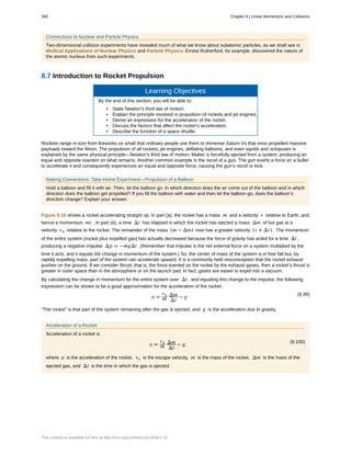Connections to Nuclear and Particle Physics
Two-dimensional collision experiments have revealed much of what we know about subatomic particles, as we shall see in
Medical Applications of Nuclear Physics and Particle Physics. Ernest Rutherford, for example, discovered the nature of
the atomic nucleus from such experiments.
8.7 Introduction to Rocket Propulsion
Learning Objectives
By the end of this section, you will be able to:
• State Newton’s third law of motion.
• Explain the principle involved in propulsion of rockets and jet engines.
• Derive an expression for the acceleration of the rocket.
• Discuss the factors that affect the rocket’s acceleration.
• Describe the function of a space shuttle.
Rockets range in size from fireworks so small that ordinary people use them to immense Saturn Vs that once propelled massive
payloads toward the Moon. The propulsion of all rockets, jet engines, deflating balloons, and even squids and octopuses is
explained by the same physical principle—Newton’s third law of motion. Matter is forcefully ejected from a system, producing an
equal and opposite reaction on what remains. Another common example is the recoil of a gun. The gun exerts a force on a bullet
to accelerate it and consequently experiences an equal and opposite force, causing the gun’s recoil or kick.
Making Connections: Take-Home Experiment—Propulsion of a Balloon
Hold a balloon and fill it with air. Then, let the balloon go. In which direction does the air come out of the balloon and in which
direction does the balloon get propelled? If you fill the balloon with water and then let the balloon go, does the balloon’s
direction change? Explain your answer.
Figure 8.16 shows a rocket accelerating straight up. In part (a), the rocket has a mass m and a velocity v relative to Earth, and
hence a momentum mv . In part (b), a time Δt has elapsed in which the rocket has ejected a mass Δm of hot gas at a
velocity ve relative to the rocket. The remainder of the mass (m − Δm) now has a greater velocity (v + Δv) . The momentum
of the entire system (rocket plus expelled gas) has actually decreased because the force of gravity has acted for a time Δt ,
producing a negative impulse Δp = −mgΔt . (Remember that impulse is the net external force on a system multiplied by the
time it acts, and it equals the change in momentum of the system.) So, the center of mass of the system is in free fall but, by
rapidly expelling mass, part of the system can accelerate upward. It is a commonly held misconception that the rocket exhaust
pushes on the ground. If we consider thrust; that is, the force exerted on the rocket by the exhaust gases, then a rocket’s thrust is
greater in outer space than in the atmosphere or on the launch pad. In fact, gases are easier to expel into a vacuum.
By calculating the change in momentum for the entire system over Δt , and equating this change to the impulse, the following
expression can be shown to be a good approximation for the acceleration of the rocket.
(8.99)
a =
ve
m
Δm
Δt
− g
“The rocket” is that part of the system remaining after the gas is ejected, and g is the acceleration due to gravity.
Acceleration of a Rocket
Acceleration of a rocket is
(8.100)
a =
ve
m
Δm
Δt
− g,
where a is the acceleration of the rocket, ve is the escape velocity, m is th