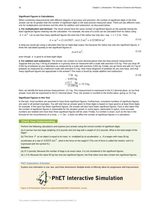 Significant Figures in Calculations
When combining measurements with different degrees of accuracy and precision, the number of significant digits in the final
answer can be no greater than the number of significant digits in the least precise measured value. There are two different rules,
one for multiplication and division and the other for addition and subtraction, as discussed below.
1. For multiplication and division: The result should have the same number of significant figures as the quantity having the
least significant figures entering into the calculation. For example, the area of a circle can be calculated from its radius using
A = πr2
. Let us see how many significant figures the area has if the radius has only two—say, r = 1.2 m . Then,
(1.11)A = πr2
= (3.1415927...)×(1.2 m)2
= 4.5238934 m2
is what you would get using a calculator that has an eight-digit output. But because the radius has only two significant figures, it
limits the calculated quantity to two significant figures or
(1.12)A=4.5 m2
,
even though π is good to at least eight digits.
2. For addition and subtraction: The answer can contain no more decimal places than the least precise measurement.
Suppose that you buy 7.56 kg of potatoes in a grocery store as measured with a scale with precision 0.01 kg. Then you drop off
6.052 kg of potatoes at your laboratory as measured by a scale with precision 0.001 kg. Finally, you go home and add 13.7 kg of
potatoes as measured by a bathroom scale with precision 0.1 kg. How many kilograms of potatoes do you now have, and how
many significant figures are appropriate in the answer? The mass is found by simple addition and subtraction:
(1.13)7.56 kg
- 6.052 kg
+13.7 kg
15.208 kg
= 15.2 kg.
Next, we identify the least precise measurement: 13.7 kg. This measurement is expressed to the 0.1 decimal place, so our final
answer must also be expressed to the 0.1 decimal place. Thus, the answer is rounded to the tenths place, giving us 15.2 kg.
Significant Figures in this Text
In this text, most numbers are assumed to have three significant figures. Furthermore, consistent numbers of significant figures
are used in all worked examples. You will note that an answer given to three digits is based on input good to at least three digits,
for example. If the input has fewer significant figures, the answer will also have fewer significant figures. Care is also taken that
the number of significant figures is reasonable for the situation posed. In some topics, particularly in optics, more accurate
numbers are needed and more than three significant figures will be used. Finally, if a number is exact, such as the two in the
formula for the circumference of a circle, c = 2πr , it does not affect the number of significant figures in a calculation.
Check Your Understanding
Perform the following calculations and express your answer using the correct number of significant digits.
(a) A woman has two bags weighing 13.5 pounds and one bag with a weight of 10.2 pounds. What is the total weight of the
bags?
(b) The force F on an object is equal to its mass m multiplied by its acceleration a . If a wagon with mass 55 kg
accelerates at a rate of 0.0255 m/s2
, what is the force on the wagon? (The unit of force is called the newton, and it is
expressed with the symbol N.)
Solution
(a) 37.2 pounds; Because the number of bags is an exact value, it is not considered in the significant figures.
(b) 1.4 N; Because the value 55 kg has only two significant figures, the final value must also contain two significant figures.
PhET Explorations: Estimation
Explore size estimation in one, two, and three dimensions! Multiple levels of difficulty allow for progressive skill improvement.
Figure 1.26 Estimation (http://cnx.org/content/m54766/1.7/estimation_en.jar)
26 Chapter 1 | Introduction: The Nature of Science and Physics
This content is available for free at http://cnx.org/content/col11844/1.13
 
