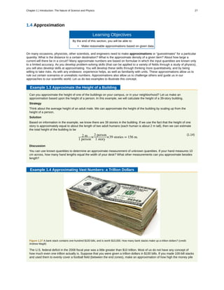 1.4 Approximation
Learning Objectives
By the end of this section, you will be able to:
• Make reasonable approximations based on given data.
On many occasions, physicists, other scientists, and engineers need to make approximations or “guesstimates” for a particular
quantity. What is the distance to a certain destination? What is the approximate density of a given item? About how large a
current will there be in a circuit? Many approximate numbers are based on formulae in which the input quantities are known only
to a limited accuracy. As you develop problem-solving skills (that can be applied to a variety of fields through a study of physics),
you will also develop skills at approximating. You will develop these skills through thinking more quantitatively, and by being
willing to take risks. As with any endeavor, experience helps, as well as familiarity with units. These approximations allow us to
rule out certain scenarios or unrealistic numbers. Approximations also allow us to challenge others and guide us in our
approaches to our scientific world. Let us do two examples to illustrate this concept.
Example 1.3 Approximate the Height of a Building
Can you approximate the height of one of the buildings on your campus, or in your neighborhood? Let us make an
approximation based upon the height of a person. In this example, we will calculate the height of a 39-story building.
Strategy
Think about the average height of an adult male. We can approximate the height of the building by scaling up from the
height of a person.
Solution
Based on information in the example, we know there are 39 stories in the building. If we use the fact that the height of one
story is approximately equal to about the length of two adult humans (each human is about 2 m tall), then we can estimate
the total height of the building to be
(1.14)2 m
1 person
×
2 person
1 story
×39 stories = 156 m.
Discussion
You can use known quantities to determine an approximate measurement of unknown quantities. If your hand measures 10
cm across, how many hand lengths equal the width of your desk? What other measurements can you approximate besides
length?
Example 1.4 Approximating Vast Numbers: a Trillion Dollars
Figure 1.27 A bank stack contains one-hundred $100 bills, and is worth $10,000. How many bank stacks make up a trillion dollars? (credit:
Andrew Magill)
The U.S. federal deficit in the 2008 fiscal year was a little greater than $10 trillion. Most of us do not have any concept of
how much even one trillion actually is. Suppose that you were given a trillion dollars in $100 bills. If you made 100-bill stacks
and used them to evenly cover a football field (between the end zones), make an approximation of how high the money pile
Chapter 1 | Introduction: The Nature of Science and Physics 27
 