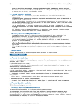 • Physics is the most basic of the sciences, concerning itself with energy, matter, space and time, and their interactions.
• Scientific laws and theories express the general truths of nature and the body of knowledge they encompass. These laws
of nature are rules that all natural processes appear to follow.
1.2 Physical Quantities and Units
• Physical quantities are a characteristic or property of an object that can be measured or calculated from other
measurements.
• Units are standards for expressing and comparing the measurement of physical quantities. All units can be expressed as
combinations of four fundamental units.
• The four fundamental units we will use in this text are the meter (for length), the kilogram (for mass), the second (for time),
and the ampere (for electric current). These units are part of the metric system, which uses powers of 10 to relate quantities
over the vast ranges encountered in nature.
• The four fundamental units are abbreviated as follows: meter, m; kilogram, kg; second, s; and ampere, A. The metric
system also uses a standard set of prefixes to denote each order of magnitude greater than or lesser than the fundamental
unit itself.
• Unit conversions involve changing a value expressed in one type of unit to another type of unit. This is done by using
conversion factors, which are ratios relating equal quantities of different units.
1.3 Accuracy, Precision, and Significant Figures
• Accuracy of a measured value refers to how close a measurement is to the correct value. The uncertainty in a
measurement is an estimate of the amount by which the measurement result may differ from this value.
• Precision of measured values refers to how close the agreement is between repeated measurements.
• The precision of a measuring tool is related to the size of its measurement increments. The smaller the measurement
increment, the more precise the tool.
• Significant figures express the precision of a measuring tool.
• When multiplying or dividing measured values, the final answer can contain only as many significant figures as the least
precise value.
• When adding or subtracting measured values, the final answer cannot contain more decimal places than the least precise
value.
1.4 Approximation
Scientists often approximate the values of quantities to perform calculations and analyze systems.
Conceptual Questions
1.1 Physics: An Introduction
1. Models are particularly useful in relativity and quantum mechanics, where conditions are outside those normally encountered
by humans. What is a model?
2. How does a model differ from a theory?
3. If two different theories describe experimental observations equally well, can one be said to be more valid than the other
(assuming both use accepted rules of logic)?
4. What determines the validity of a theory?
5. Certain criteria must be satisfied if a measurement or observation is to be believed. Will the criteria necessarily be as strict for
an expected result as for an unexpected result?
6. Can the validity of a model be limited, or must it be universally valid? How does this compare to the required validity of a
theory or a law?
7. Classical physics is a good approximation to modern physics under certain circumstances. What are they?
8. When is it necessary to use relativistic quantum mechanics?
9. Can classical physics be used to accurately describe a satellite moving at a speed of 7500 m/s? Explain why or why not.
1.2 Physical Quantities and Units
10. Identify some advantages of metric units.
1.3 Accuracy, Precision, and Significant Figures
11. What is the relationship between the accuracy and uncertainty of a measurement?
12. Prescriptions for vision correction are given in units called diopters (D). Determine the meaning of that unit. Obtain
information (perhaps by calling an optometrist or performing an internet search) on the minimum uncertainty with which
corrections in diopters are determined and the accuracy with which corrective lenses can be produced. Discuss the sources of
uncertainties in both the prescription and accuracy in the manufacture of lenses.
30 Chapter 1 | Introduction: The Nature of Science and Physics
This content is available for free at http://cnx.org/content/col11844/1.13
 
