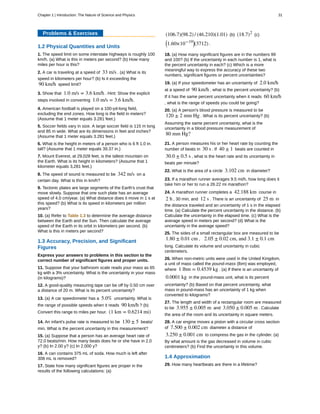 Problems & Exercises
1.2 Physical Quantities and Units
1. The speed limit on some interstate highways is roughly 100
km/h. (a) What is this in meters per second? (b) How many
miles per hour is this?
2. A car is traveling at a speed of 33 m/s . (a) What is its
speed in kilometers per hour? (b) Is it exceeding the
90 km/h speed limit?
3. Show that 1.0 m/s = 3.6 km/h . Hint: Show the explicit
steps involved in converting 1.0 m/s = 3.6 km/h.
4. American football is played on a 100-yd-long field,
excluding the end zones. How long is the field in meters?
(Assume that 1 meter equals 3.281 feet.)
5. Soccer fields vary in size. A large soccer field is 115 m long
and 85 m wide. What are its dimensions in feet and inches?
(Assume that 1 meter equals 3.281 feet.)
6. What is the height in meters of a person who is 6 ft 1.0 in.
tall? (Assume that 1 meter equals 39.37 in.)
7. Mount Everest, at 29,028 feet, is the tallest mountain on
the Earth. What is its height in kilometers? (Assume that 1
kilometer equals 3,281 feet.)
8. The speed of sound is measured to be 342 m/s on a
certain day. What is this in km/h?
9. Tectonic plates are large segments of the Earth's crust that
move slowly. Suppose that one such plate has an average
speed of 4.0 cm/year. (a) What distance does it move in 1 s at
this speed? (b) What is its speed in kilometers per million
years?
10. (a) Refer to Table 1.3 to determine the average distance
between the Earth and the Sun. Then calculate the average
speed of the Earth in its orbit in kilometers per second. (b)
What is this in meters per second?
1.3 Accuracy, Precision, and Significant
Figures
Express your answers to problems in this section to the
correct number of significant figures and proper units.
11. Suppose that your bathroom scale reads your mass as 65
kg with a 3% uncertainty. What is the uncertainty in your mass
(in kilograms)?
12. A good-quality measuring tape can be off by 0.50 cm over
a distance of 20 m. What is its percent uncertainty?
13. (a) A car speedometer has a 5.0% uncertainty. What is
the range of possible speeds when it reads 90 km/h ? (b)
Convert this range to miles per hour. (1 km = 0.6214 mi)
14. An infant's pulse rate is measured to be 130 ± 5 beats/
min. What is the percent uncertainty in this measurement?
15. (a) Suppose that a person has an average heart rate of
72.0 beats/min. How many beats does he or she have in 2.0
y? (b) In 2.00 y? (c) In 2.000 y?
16. A can contains 375 mL of soda. How much is left after
308 mL is removed?
17. State how many significant figures are proper in the
results of the following calculations: (a)
(106.7)(98.2) / (46.210)(1.01) (b) (18.7)2
(c)
⎛
⎝1.60×10−19⎞
⎠(3712) .
18. (a) How many significant figures are in the numbers 99
and 100? (b) If the uncertainty in each number is 1, what is
the percent uncertainty in each? (c) Which is a more
meaningful way to express the accuracy of these two
numbers, significant figures or percent uncertainties?
19. (a) If your speedometer has an uncertainty of 2.0 km/h
at a speed of 90 km/h , what is the percent uncertainty? (b)
If it has the same percent uncertainty when it reads 60 km/h
, what is the range of speeds you could be going?
20. (a) A person's blood pressure is measured to be
120 ± 2 mm Hg . What is its percent uncertainty? (b)
Assuming the same percent uncertainty, what is the
uncertainty in a blood pressure measurement of
80 mm Hg?
21. A person measures his or her heart rate by counting the
number of beats in 30 s . If 40 ± 1 beats are counted in
30.0 ± 0.5 s , what is the heart rate and its uncertainty in
beats per minute?
22. What is the area of a circle 3.102 cm in diameter?
23. If a marathon runner averages 9.5 mi/h, how long does it
take him or her to run a 26.22 mi marathon?
24. A marathon runner completes a 42.188 km course in
2 h , 30 min, and 12 s . There is an uncertainty of 25 m in
the distance traveled and an uncertainty of 1 s in the elapsed
time. (a) Calculate the percent uncertainty in the distance. (b)
Calculate the uncertainty in the elapsed time. (c) What is the
average speed in meters per second? (d) What is the
uncertainty in the average speed?
25. The sides of a small rectangular box are measured to be
1.80 ± 0.01 cm , 2.05 ± 0.02 cm, and 3.1 ± 0.1 cm
long. Calculate its volume and uncertainty in cubic
centimeters.
26. When non-metric units were used in the United Kingdom,
a unit of mass called the pound-mass (lbm) was employed,
where 1 lbm = 0.4539 kg . (a) If there is an uncertainty of
0.0001 kg in the pound-mass unit, what is its percent
uncertainty? (b) Based on that percent uncertainty, what
mass in pound-mass has an uncertainty of 1 kg when
converted to kilograms?
27. The length and width of a rectangular room are measured
to be 3.955 ± 0.005 m and 3.050 ± 0.005 m . Calculate
the area of the room and its uncertainty in square meters.
28. A car engine moves a piston with a circular cross section
of 7.500 ± 0.002 cm diameter a distance of
3.250 ± 0.001 cm to compress the gas in the cylinder. (a)
By what amount is the gas decreased in volume in cubic
centimeters? (b) Find the uncertainty in this volume.
1.4 Approximation
29. How many heartbeats are there in a lifetime?
Chapter 1 | Introduction: The Nature of Science and Physics 31
 