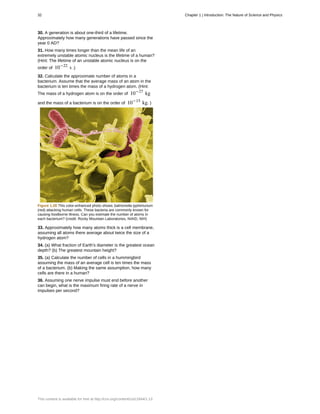 30. A generation is about one-third of a lifetime.
Approximately how many generations have passed since the
year 0 AD?
31. How many times longer than the mean life of an
extremely unstable atomic nucleus is the lifetime of a human?
(Hint: The lifetime of an unstable atomic nucleus is on the
order of 10−22
s .)
32. Calculate the approximate number of atoms in a
bacterium. Assume that the average mass of an atom in the
bacterium is ten times the mass of a hydrogen atom. (Hint:
The mass of a hydrogen atom is on the order of 10−27
kg
and the mass of a bacterium is on the order of 10−15
kg. )
Figure 1.28 This color-enhanced photo shows Salmonella typhimurium
(red) attacking human cells. These bacteria are commonly known for
causing foodborne illness. Can you estimate the number of atoms in
each bacterium? (credit: Rocky Mountain Laboratories, NIAID, NIH)
33. Approximately how many atoms thick is a cell membrane,
assuming all atoms there average about twice the size of a
hydrogen atom?
34. (a) What fraction of Earth's diameter is the greatest ocean
depth? (b) The greatest mountain height?
35. (a) Calculate the number of cells in a hummingbird
assuming the mass of an average cell is ten times the mass
of a bacterium. (b) Making the same assumption, how many
cells are there in a human?
36. Assuming one nerve impulse must end before another
can begin, what is the maximum firing rate of a nerve in
impulses per second?
32 Chapter 1 | Introduction: The Nature of Science and Physics
This content is available for free at http://cnx.org/content/col11844/1.13
 