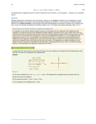 (2.3)Δx = xf −x0 = 2.0 m − 6.0 m = −4.0 m.
His displacement is negative because his motion is toward the rear of the plane, or in the negative x direction in our coordinate
system.
Distance
Although displacement is described in terms of direction, distance is not. Distance is defined to be the magnitude or size of
displacement between two positions. Note that the distance between two positions is not the same as the distance traveled
between them. Distance traveled is the total length of the path traveled between two positions. Distance has no direction and,
thus, no sign. For example, the distance the professor walks is 2.0 m. The distance the airplane passenger walks is 4.0 m.
Misconception Alert: Distance Traveled vs. Magnitude of Displacement
It is important to note that the distance traveled, however, can be greater than the magnitude of the displacement (by
magnitude, we mean just the size of the displacement without regard to its direction; that is, just a number with a unit). For
example, the professor could pace back and forth many times, perhaps walking a distance of 150 m during a lecture, yet still
end up only 2.0 m to the right of her starting point. In this case her displacement would be +2.0 m, the magnitude of her
displacement would be 2.0 m, but the distance she traveled would be 150 m. In kinematics we nearly always deal with
displacement and magnitude of displacement, and almost never with distance traveled. One way to think about this is to
assume you marked the start of the motion and the end of the motion. The displacement is simply the difference in the
position of the two marks and is independent of the path taken in traveling between the two marks. The distance traveled,
however, is the total length of the path taken between the two marks.
Check Your Understanding
A cyclist rides 3 km west and then turns around and rides 2 km east. (a) What is her displacement? (b) What distance does
she ride? (c) What is the magnitude of her displacement?
Solution
Figure 2.5
(a) The rider's displacement is Δx = xf − x0 = −1 km . (The displacement is negative because we take east to be
positive and west to be negative.)
(b) The distance traveled is 3 km + 2 km = 5 km .
(c) The magnitude of the displacement is 1 km .
36 Chapter 2 | Kinematics
This content is available for free at http://cnx.org/content/col11844/1.13
 