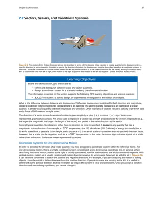 2.2 Vectors, Scalars, and Coordinate Systems
Figure 2.6 The motion of this Eclipse Concept jet can be described in terms of the distance it has traveled (a scalar quantity) or its displacement in a
specific direction (a vector quantity). In order to specify the direction of motion, its displacement must be described based on a coordinate system. In
this case, it may be convenient to choose motion toward the left as positive motion (it is the forward direction for the plane), although in many cases,
the x -coordinate runs from left to right, with motion to the right as positive and motion to the left as negative. (credit: Armchair Aviator, Flickr)
Learning Objectives
By the end of this section, you will be able to:
• Define and distinguish between scalar and vector quantities.
• Assign a coordinate system for a scenario involving one-dimensional motion.
The information presented in this section supports the following AP® learning objectives and science practices:
• 3.A.1.2 The student is able to design an experimental investigation of the motion of an object.
What is the difference between distance and displacement? Whereas displacement is defined by both direction and magnitude,
distance is defined only by magnitude. Displacement is an example of a vector quantity. Distance is an example of a scalar
quantity. A vector is any quantity with both magnitude and direction. Other examples of vectors include a velocity of 90 km/h east
and a force of 500 newtons straight down.
The direction of a vector in one-dimensional motion is given simply by a plus ( + ) or minus ( − ) sign. Vectors are
represented graphically by arrows. An arrow used to represent a vector has a length proportional to the vector's magnitude (e.g.,
the larger the magnitude, the longer the length of the vector) and points in the same direction as the vector.
Some physical quantities, like distance, either have no direction or none is specified. A scalar is any quantity that has a
magnitude, but no direction. For example, a 20ºC temperature, the 250 kilocalories (250 Calories) of energy in a candy bar, a
90 km/h speed limit, a person's 1.8 m height, and a distance of 2.0 m are all scalars—quantities with no specified direction. Note,
however, that a scalar can be negative, such as a −20ºC temperature. In this case, the minus sign indicates a point on a scale
rather than a direction. Scalars are never represented by arrows.
Coordinate Systems for One-Dimensional Motion
In order to describe the direction of a vector quantity, you must designate a coordinate system within the reference frame. For
one-dimensional motion, this is a simple coordinate system consisting of a one-dimensional coordinate line. In general, when
describing horizontal motion, motion to the right is usually considered positive, and motion to the left is considered negative. With
vertical motion, motion up is usually positive and motion down is negative. In some cases, however, as with the jet in Figure 2.6,
it can be more convenient to switch the positive and negative directions. For example, if you are analyzing the motion of falling
objects, it can be useful to define downwards as the positive direction. If people in a race are running to the left, it is useful to
define left as the positive direction. It does not matter as long as the system is clear and consistent. Once you assign a positive
direction and start solving a problem, you cannot change it.
Chapter 2 | Kinematics 37
 