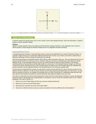 Figure 2.7 It is usually convenient to consider motion upward or to the right as positive ( + ) and motion downward or to the left as negative ( − ) .
Check Your Understanding
A person's speed can stay the same as he or she rounds a corner and changes direction. Given this information, is speed a
scalar or a vector quantity? Explain.
Solution
Speed is a scalar quantity. It does not change at all with direction changes; therefore, it has magnitude only. If it were a
vector quantity, it would change as direction changes (even if its magnitude remained constant).
Switching Reference Frames
A fundamental tenet of physics is that information about an event can be gathered from a variety of reference frames. For
example, imagine that you are a passenger walking toward the front of a bus. As you walk, your motion is observed by a
fellow bus passenger and by an observer standing on the sidewalk.
Both the bus passenger and sidewalk observer will be able to collect information about you. They can determine how far you
moved and how much time it took you to do so. However, while you moved at a consistent pace, both observers will get
different results. To the passenger sitting on the bus, you moved forward at what one would consider a normal pace,
something similar to how quickly you would walk outside on a sunny day. To the sidewalk observer though, you will have
moved much quicker. Because the bus is also moving forward, the distance you move forward against the sidewalk each
second increases, and the sidewalk observer must conclude that you are moving at a greater pace.
To show that you understand this concept, you will need to create an event and think of a way to view this event from two
different frames of reference. In order to ensure that the event is being observed simultaneously from both frames, you will
need an assistant to help out. An example of a possible event is to have a friend ride on a skateboard while tossing a ball.
How will your friend observe the ball toss, and how will those observations be different from your own?
Your task is to describe your event and the observations of your event from both frames of reference. Answer the following
questions below to demonstrate your understanding. For assistance, you can review the information given in the ‘Position'
paragraph at the start of Section 2.1.
1. What is your event? What object are both you and your assistant observing?
2. What do you see as the event takes place?
3. What does your assistant see as the event takes place?
4. How do your reference frames cause you and your assistant to have two different sets of observations?
38 Chapter 2 | Kinematics
This content is available for free at http://cnx.org/content/col11844/1.13
 