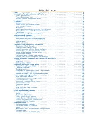 Table of Contents
Preface . . . . . . . . . . . . . . . . . . . . . . . . . . . . . . . . . . . . . . . . . . . . . . . . . . . . . . . . . . . . 1
1 Introduction: The Nature of Science and Physics . . . . . . . . . . . . . . . . . . . . . . . . . . . . . . . . . . . 7
Physics: An Introduction . . . . . . . . . . . . . . . . . . . . . . . . . . . . . . . . . . . . . . . . . . . . . . . . . 8
Physical Quantities and Units . . . . . . . . . . . . . . . . . . . . . . . . . . . . . . . . . . . . . . . . . . . . . . 15
Accuracy, Precision, and Significant Figures . . . . . . . . . . . . . . . . . . . . . . . . . . . . . . . . . . . . . . . 22
Approximation . . . . . . . . . . . . . . . . . . . . . . . . . . . . . . . . . . . . . . . . . . . . . . . . . . . . . . 27
2 Kinematics . . . . . . . . . . . . . . . . . . . . . . . . . . . . . . . . . . . . . . . . . . . . . . . . . . . . . . . . . 33
Displacement . . . . . . . . . . . . . . . . . . . . . . . . . . . . . . . . . . . . . . . . . . . . . . . . . . . . . . . 34
Vectors, Scalars, and Coordinate Systems . . . . . . . . . . . . . . . . . . . . . . . . . . . . . . . . . . . . . . . . 37
Time, Velocity, and Speed . . . . . . . . . . . . . . . . . . . . . . . . . . . . . . . . . . . . . . . . . . . . . . . . 39
Acceleration . . . . . . . . . . . . . . . . . . . . . . . . . . . . . . . . . . . . . . . . . . . . . . . . . . . . . . . 43
Motion Equations for Constant Acceleration in One Dimension . . . . . . . . . . . . . . . . . . . . . . . . . . . . . 55
Problem-Solving Basics for One Dimensional Kinematics . . . . . . . . . . . . . . . . . . . . . . . . . . . . . . . . 66
Falling Objects . . . . . . . . . . . . . . . . . . . . . . . . . . . . . . . . . . . . . . . . . . . . . . . . . . . . . . 67
Graphical Analysis of One Dimensional Motion . . . . . . . . . . . . . . . . . . . . . . . . . . . . . . . . . . . . . 75
3 Two-Dimensional Kinematics . . . . . . . . . . . . . . . . . . . . . . . . . . . . . . . . . . . . . . . . . . . . . . . 95
Kinematics in Two Dimensions: An Introduction . . . . . . . . . . . . . . . . . . . . . . . . . . . . . . . . . . . . . 96
Vector Addition and Subtraction: Graphical Methods . . . . . . . . . . . . . . . . . . . . . . . . . . . . . . . . . . 99
Vector Addition and Subtraction: Analytical Methods . . . . . . . . . . . . . . . . . . . . . . . . . . . . . . . . . 107
Projectile Motion . . . . . . . . . . . . . . . . . . . . . . . . . . . . . . . . . . . . . . . . . . . . . . . . . . . . 113
Addition of Velocities . . . . . . . . . . . . . . . . . . . . . . . . . . . . . . . . . . . . . . . . . . . . . . . . . . 121
4 Dynamics: Force and Newton's Laws of Motion . . . . . . . . . . . . . . . . . . . . . . . . . . . . . . . . . . . 141
Development of Force Concept . . . . . . . . . . . . . . . . . . . . . . . . . . . . . . . . . . . . . . . . . . . . 144
Newton's First Law of Motion: Inertia . . . . . . . . . . . . . . . . . . . . . . . . . . . . . . . . . . . . . . . . . . 145
Newton's Second Law of Motion: Concept of a System . . . . . . . . . . . . . . . . . . . . . . . . . . . . . . . . 146
Newton's Third Law of Motion: Symmetry in Forces . . . . . . . . . . . . . . . . . . . . . . . . . . . . . . . . . . 152
Normal, Tension, and Other Examples of Force . . . . . . . . . . . . . . . . . . . . . . . . . . . . . . . . . . . . 157
Problem-Solving Strategies . . . . . . . . . . . . . . . . . . . . . . . . . . . . . . . . . . . . . . . . . . . . . . 165
Further Applications of Newton's Laws of Motion . . . . . . . . . . . . . . . . . . . . . . . . . . . . . . . . . . . 167
Extended Topic: The Four Basic Forces—An Introduction . . . . . . . . . . . . . . . . . . . . . . . . . . . . . . . 174
5 Further Applications of Newton's Laws: Friction, Drag, and Elasticity . . . . . . . . . . . . . . . . . . . . . . . 191
Friction . . . . . . . . . . . . . . . . . . . . . . . . . . . . . . . . . . . . . . . . . . . . . . . . . . . . . . . . . 192
Drag Forces . . . . . . . . . . . . . . . . . . . . . . . . . . . . . . . . . . . . . . . . . . . . . . . . . . . . . . 198
Elasticity: Stress and Strain . . . . . . . . . . . . . . . . . . . . . . . . . . . . . . . . . . . . . . . . . . . . . . 203
6 Gravitation and Uniform Circular Motion . . . . . . . . . . . . . . . . . . . . . . . . . . . . . . . . . . . . . . . 219
Rotation Angle and Angular Velocity . . . . . . . . . . . . . . . . . . . . . . . . . . . . . . . . . . . . . . . . . . 220
Centripetal Acceleration . . . . . . . . . . . . . . . . . . . . . . . . . . . . . . . . . . . . . . . . . . . . . . . . 224
Centripetal Force . . . . . . . . . . . . . . . . . . . . . . . . . . . . . . . . . . . . . . . . . . . . . . . . . . . . 228
Fictitious Forces and Non-inertial Frames: The Coriolis Force . . . . . . . . . . . . . . . . . . . . . . . . . . . . . 232
Newton's Universal Law of Gravitation . . . . . . . . . . . . . . . . . . . . . . . . . . . . . . . . . . . . . . . . . 235
Satellites and Kepler's Laws: An Argument for Simplicity . . . . . . . . . . . . . . . . . . . . . . . . . . . . . . . 244
7 Work, Energy, and Energy Resources . . . . . . . . . . . . . . . . . . . . . . . . . . . . . . . . . . . . . . . . . 261
Work: The Scientific Definition . . . . . . . . . . . . . . . . . . . . . . . . . . . . . . . . . . . . . . . . . . . . . 262
Kinetic Energy and the Work-Energy Theorem . . . . . . . . . . . . . . . . . . . . . . . . . . . . . . . . . . . . 266
Gravitational Potential Energy . . . . . . . . . . . . . . . . . . . . . . . . . . . . . . . . . . . . . . . . . . . . . 271
Conservative Forces and Potential Energy . . . . . . . . . . . . . . . . . . . . . . . . . . . . . . . . . . . . . . . 277
Nonconservative Forces . . . . . . . . . . . . . . . . . . . . . . . . . . . . . . . . . . . . . . . . . . . . . . . . 282
Conservation of Energy . . . . . . . . . . . . . . . . . . . . . . . . . . . . . . . . . . . . . . . . . . . . . . . . 286
Power . . . . . . . . . . . . . . . . . . . . . . . . . . . . . . . . . . . . . . . . . . . . . . . . . . . . . . . . . . 291
Work, Energy, and Power in Humans . . . . . . . . . . . . . . . . . . . . . . . . . . . . . . . . . . . . . . . . . 295
World Energy Use . . . . . . . . . . . . . . . . . . . . . . . . . . . . . . . . . . . . . . . . . . . . . . . . . . . 298
8 Linear Momentum and Collisions . . . . . . . . . . . . . . . . . . . . . . . . . . . . . . . . . . . . . . . . . . . 315
Linear Momentum and Force . . . . . . . . . . . . . . . . . . . . . . . . . . . . . . . . . . . . . . . . . . . . . . 316
Impulse . . . . . . . . . . . . . . . . . . . . . . . . . . . . . . . . . . . . . . . . . . . . . . . . . . . . . . . . . 319
Conservation of Momentum . . . . . . . . . . . . . . . . . . . . . . . . . . . . . . . . . . . . . . . . . . . . . . 323
Elastic Collisions in One Dimension . . . . . . . . . . . . . . . . . . . . . . . . . . . . . . . . . . . . . . . . . . 328
Inelastic Collisions in One Dimension . . . . . . . . . . . . . . . . . . . . . . . . . . . . . . . . . . . . . . . . . 331
Collisions of Point Masses in Two Dimensions . . . . . . . . . . . . . . . . . . . . . . . . . . . . . . . . . . . . . 335
Introduction to Rocket Propulsion . . . . . . . . . . . . . . . . . . . . . . . . . . . . . . . . . . . . . . . . . . . 340
9 Statics and Torque . . . . . . . . . . . . . . . . . . . . . . . . . . . . . . . . . . . . . . . . . . . . . . . . . . . 357
The First Condition for Equilibrium . . . . . . . . . . . . . . . . . . . . . . . . . . . . . . . . . . . . . . . . . . . 358
The Second Condition for Equilibrium . . . . . . . . . . . . . . . . . . . . . . . . . . . . . . . . . . . . . . . . . 359
Stability . . . . . . . . . . . . . . . . . . . . . . . . . . . . . . . . . . . . . . . . . . . . . . . . . . . . . . . . . 364
Applications of Statics, Including Problem-Solving Strategies . . . . . . . . . . . . . . . . . . . . . . . . . . . . . 368
Simple Machines . . . . . . . . . . . . . . . . . . . . . . . . . . . . . . . . . . . . . . . . . . . . . . . . . . . . 371
Forces and Torques in Muscles and Joints . . . . . . . . . . . . . . . . . . . . . . . . . . . . . . . . . . . . . . . 375
 